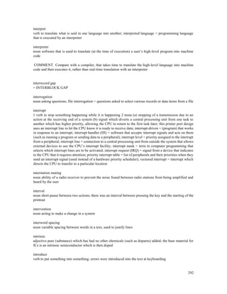 292
interpret
verb to translate what is said in one language into another; interpreted language = programming language
that is executed by an interpreter
interpreter
noun software that is used to translate (at the time of execution) a user’s high-level program into machine
code
COMMENT Compare with a compiler, that takes time to translate the high-level language into machine
code and then executes it, rather than real-time translation with an interpreter
interrecord gap
= INTERBLOCK GAP
interrogation
noun asking questions; file interrogation = questions asked to select various records or data items from a file
interrupt
1 verb to stop something happening while it is happening 2 noun (a) stopping of a transmission due to an
action at the receiving end of a system (b) signal which diverts a central processing unit from one task to
another which has higher priority, allowing the CPU to return to the first task later; this printer port design
uses an interrupt line to let the CPU know it is ready to receive data; interrupt-driven = (program) that works
in response to an interrupt; interrupt handler (IH) = software that accepts interrupt signals and acts on them
(such as running a program or sending data to a peripheral); interrupt level = priority assigned to the interrupt
from a peripheral; interrupt line = connection to a central processing unit from outside the system that allows
external devices to use the CPU’s interrupt facility; interrupt mask = term in computer programming that
selects which interrupt lines are to be activated; interrupt request (IRQ) = signal from a device that indicates
to the CPU that it requires attention; priority interrupt table = list of peripherals and their priorities when they
send an interrupt signal (used instead of a hardware priority scheduler); vectored interrupt = interrupt which
directs the CPU to transfer to a particular location
interstation muting
noun ability of a radio receiver to prevent the noise found between radio stations from being amplified and
heard by the user
interval
noun short pause between two actions; there was an interval between pressing the key and the starting of the
printout
intervention
noun acting to make a change in a system
interword spacing
noun variable spacing between words in a text, used to justify lines
intrinsic
adjective pure (substance) which has had no other chemicals (such as dopants) added; the base material for
ICs is an intrinsic semiconductor which is then doped
introduce
verb to put something into something; errors were introduced into the text at keyboarding
 