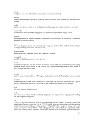 293
intruder
noun person who is not authorized to use a computer or connect to a network
intrusion
noun action by a telephone operator to allow both parties on each end of the telephone line to hear his or her
message
invalid
adjective not valid; he tried to use an invalid password; the message was that the instruction was invalid
inverse video
noun television effect created by swapping the background and foreground text display colours
inversion
noun changing over the numbers in a binary word (one to zero, zero to one); the inversion of a binary digit
takes place in one’s complement
invert
verb (a) to change one item or colour for another; the image looks better with the black inverted to white (b)
to change all binary ones to zeros and zeros to ones
inverted commas
noun printing sign (‘ ’) which is usually used to indicate a quotation
inverted file
noun file in which indexes exist for every data item
inverter
noun (a) logical gate that provides inversion facilities (b) circuit used to provide alternating current supply
from a DC battery source; inverter AC/DC = device which changes alternating current to direct current, or
direct current to alternating current
invisible
adjective guide or object visible on a DTP page or graphics layout during the design phase, but is not printed
invitation
noun action by a processor to contact another device to allow it to send a message; invitation to send = special
character transmitted to indicate to a device that the host computer is willing to receive messages
invite
verb to ask someone to do something
involve
verb to have to do with; to include (something) in a process; backing up involves copying current working
files onto a separate storage disk
I/O
= INPUT/OUTPUT referring to the receiving or transmitting of data; I/O address = the memory location that
is used by an I/O port to transfer data with the CPU; I/O bound = processor that is doing very little processing
since its time is taken up reading or writing data from a I/O port; I/O buffer = temporary storage area for data
waiting to be input or output; I/O bus = cable linking peripherals (such as a keyboard or printer) to a CPU
parallel link, allowing transfer of data and control signals between a CPU and memory or peripheral devices;
 