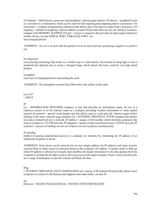 294
I/O channel = link between a processor and peripheral, allowing data transfer; I/O device = peripheral (such
as a terminal in a workstation) which can be used for both inputting and outputting data to a processor; I/O
instruction = computer programming instruction that allows data to be input or output from a processor; I/O
mapping = method of assigning a special address to each I/O port that does not use any memory locations;
compare with MEMORY MAPPED; I/O port = circuit or connector that provides an input/output channel to
another device; see also SERIAL PORT, PARALLEL PORT ion
noun charged particle
COMMENT An ion is an atom that has gained or lost an extra electron, producing a negative or positive
ion
ion deposition
noun printing technology that works in a similar way to a laser printer, but instead of using light, it uses a
printhead that deposits ions to create a charged image which attracts the toner; used for very high-speed
printers
ionosphere
noun layer of charged particles surrounding the earth
COMMENT The ionosphere extends from 50km above the surface of the earth
i/p or I/P
= INPUT
IP
(a) = INFORMATION PROVIDER company or user that provides an information source for use in a
videotext system or on the Internet (such as a company providing weather information or stock market
reports); ip terminal = special visual display unit that allows users to create and edit videotext pages before
sending to the main videotext page database (b) = INTERNET PROTOCOL TCP/IP standard that defines
how data is transferred over a network; IP address = unique, 32-bit number which identifies computers that
want to connect to a TCP/IP network; IP datagram = packet of data transferred across a TCP/IP network; IP
multicast = process of sending out one set of data to several recipients simultaneously
IP spoofing
method of gaining unauthorised access to a computer (or network) by immitating the IP address of an
authorised computer or device
COMMENT Each device on the network has its own unique address (its IP address) and many security
systems block or allow access to networks based on the computer’s IP address. A hacker needs to find out
which IP address is allowed (or trusted), then modifies the header information in the data packets from his
computer to include this IP address and so allowing access to the target computer. Newer routers and firewalls
use a range of techniques to spot this scheme and block the data.
IPng
= INTERNET PROTOCOL NEXT GENERATION new version of IP (Internet Protocol) that allows more
computers to connect to the Internet and supports more data traffic; see also IP
ips
(film) (a) = INCHES PER SECOND (b) = INSTRUCTIONS PER SECOND
 