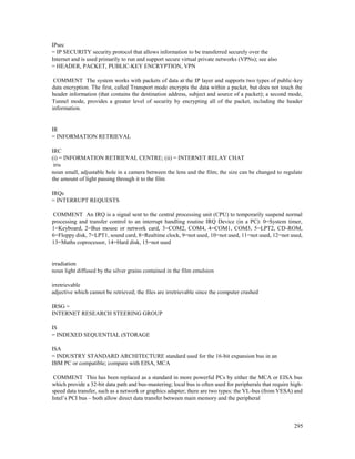 295
IPsec
= IP SECURITY security protocol that allows information to be transferred securely over the
Internet and is used primarily to run and support secure virtual private networks (VPNs); see also
= HEADER, PACKET, PUBLIC-KEY ENCRYPTION, VPN
COMMENT The system works with packets of data at the IP layer and supports two types of public-key
data encryption. The first, called Transport mode encrypts the data within a packet, but does not touch the
header information (that contains the destination address, subject and source of a packet); a second mode,
Tunnel mode, provides a greater level of security by encrypting all of the packet, including the header
information.
IR
= INFORMATION RETRIEVAL
IRC
(i) = INFORMATION RETRIEVAL CENTRE; (ii) = INTERNET RELAY CHAT
iris
noun small, adjustable hole in a camera between the lens and the film; the size can be changed to regulate
the amount of light passing through it to the film
IRQs
= INTERRUPT REQUESTS
COMMENT An IRQ is a signal sent to the central processing unit (CPU) to temporarily suspend normal
processing and transfer control to an interrupt handling routine IRQ Device (in a PC): 0=System timer,
1=Keyboard, 2=Bus mouse or network card, 3=COM2, COM4, 4=COM1, COM3, 5=LPT2, CD-ROM,
6=Floppy disk, 7=LPT1, sound card, 8=Realtime clock, 9=not used, 10=not used, 11=not used, 12=not used,
13=Maths coprocessor, 14=Hard disk, 15=not used
irradiation
noun light diffused by the silver grains contained in the film emulsion
irretrievable
adjective which cannot be retrieved; the files are irretrievable since the computer crashed
IRSG =
INTERNET RESEARCH STEERING GROUP
IS
= INDEXED SEQUENTIAL (STORAGE
ISA
= INDUSTRY STANDARD ARCHITECTURE standard used for the 16-bit expansion bus in an
IBM PC or compatible; compare with EISA, MCA
COMMENT This has been replaced as a standard in more powerful PCs by either the MCA or EISA bus
which provide a 32-bit data path and bus-mastering; local bus is often used for peripherals that require high-
speed data transfer, such as a network or graphics adapter; there are two types: the VL-bus (from VESA) and
Intel’s PCI bus – both allow direct data transfer between main memory and the peripheral
 