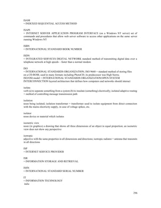 296
ISAM
= INDEXED SEQUENTIAL ACCESS METHOD
ISAPI
= INTERNET SERVER APPLICATION PROGRAM INTERFACE (on a Windows NT server) set of
commands and procedures that allow web server software to access other applications on the same server
running Windows NT
ISBN
= INTERNATIONAL STANDARD BOOK NUMBER
ISDN
= INTEGRATED SERVICES DIGITAL NETWORK standard method of transmitting digital data over a
telephone network at high speeds – faster than a normal modem
ISO
= INTERNATIONAL STANDARDS ORGANIZATION; ISO 9660 = standard method of storing files
on a CD-ROM, used in many formats including PhotoCD; its predecessor was High Sierra;
ISO/OSI model = INTERNATIONAL STANDARDS ORGANIZATION/OPEN SYSTEM
INTERCONNECTION layered architecture that defines how computers and networks should interact
isolate
verb (a) to separate something from a system (b) to insulate (something) electrically; isolated adaptive routing
= method of controlling message transmission path
isolation
noun being isolated; isolation transformer = transformer used to isolate equipment from direct connection
with the mains electricity supply, in case of voltage spikes, etc.
isolator
noun device or material which isolates
isometric view
noun (in graphics) a drawing that shows all three dimensions of an object in equal proportion; an isometric
view does not show any perspective
isotropic
adjective with the same properties in all dimensions and directions; isotropic radiator = antenna that transmits
in all directions
ISP
= INTERNET SERVICE PROVIDER
ISR
= INFORMATION STORAGE AND RETRIEVAL
ISSN
= INTERNATIONAL STANDARD SERIAL NUMBER
IT
= INFORMATION TECHNOLOGY
italic
 