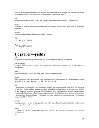 297
adjective & noun type of character font in which the characters slope to the right; the headline is printed in
10 point italic; italics = italic characters; all the footnotes are printed in italics
item
noun single thing among many; a data item can be a word or a series of figures or a record in a file
iterate
noun loop or series of instructions in a program which repeat over and over again until the program is
completed
iteration
noun repeated application of a program to solve a problem
ITS
= INVITATION TO SEND
IV
= INTERACTIVE VIDEO
Jj: jabber—justify
jabber
noun continuous random signal transmitted by a faulty adapter card or node on a network
jack or jack plug
noun plug which consists of a single pin; normally used with audio equipment (such as a headphone or
microphone)
jacket
noun cover for a book or disk; the book jacket has the author’s name on it
jaggies
plural noun jagged edges which appear along diagonal or curved lines displayed on a computer screen, caused
by the size of each pixel; see also ALIASING, ANTI-ALIASING
jam
1 noun process or mechanism which has stopped working due to a fault; a jam in the paper feed 2 verb (a)
(of a device) to stop working because something is blocking the functioning; the recorder’s not working
because the tape is jammed in the motor; lightweight copier paper will feed without jamming; the switchboard
was jammed with incoming calls (b) to prevent a transmission from being correctly received by transmitting
a strong noise at the same frequency (often used to prevent unauthorized transmission); the TV signals are
being jammed from that tower
jam-sync
noun regeneration of a time-code, especially when video tape editing, to make sure that the numbers are in
ascending order throughout the tape
JANET
= JOINT ACADEMIC NETWORK wide area network that connects universities and academic
establishments
jar
 