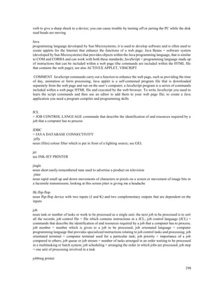 298
verb to give a sharp shock to a device; you can cause trouble by turning off or jarring the PC while the disk
read heads are moving
Java
programming language developed by Sun Microsystems; it is used to develop software and is often used to
create applets for the Internet that enhance the functions of a web page; Java Beans = software system
(developed by Sun Microsystems) that provides objects within the Java programming language, that is similar
to COM and CORBA and can work with both these standards; JavaScript = programming language made up
of instructions that can be included within a web page (the commands are included within the HTML file
that contains the web page); see also ACTIVEX APPLET, VBSCRIPT
COMMENT JavaScript commands carry out a function to enhance the web page, such as providing the time
of day, animation or form processing; Java applet is a self-contained program file that is downloaded
separately from the web page and run on the user’s computer; a JavaScript program is a series of commands
included within a web page HTML file and executed by the web browser. To write JavaScript you need to
learn the script commands and then use an editor to add them to your web page file; to create a Java
application you need a program compiler and programming skills
JCL
= JOB CONTROL LANGUAGE commands that describe the identification of and resources required by a
job that a computer has to process
JDBC
= JAVA DATABASE CONNECTIVITY
jelly
noun (film) colour filter which is put in front of a lighting source; see GEL
jet
see INK-JET PRINTER
jingle
noun short easily-remembered tune used to advertise a product on television
jitter
noun rapid small up and down movements of characters or pixels on a screen or movement of image bits in
a facsimile transmission; looking at this screen jitter is giving me a headache
JK-flip-flop
noun flip-flop device with two inputs (J and K) and two complementary outputs that are dependent on the
inputs
job
noun task or number of tasks or work to be processed as a single unit; the next job to be processed is to sort
all the records; job control file = file which contains instructions in a JCL; job control language (JCL) =
commands that describe the identification of and resources required by a job that a computer has to process;
job number = number which is given to a job to be processed; job orientated language = computer
programming language that provides specialized instructions relating to job control tasks and processing; job
orientated terminal = computer terminal used for a particular task; job priority = importance of a job
compared to others; job queue or job stream = number of tasks arranged in an order waiting to be processed
in a multitasking or batch system; job scheduling = arranging the order in which jobs are processed; job step
= one unit of processing involved in a task
jobbing printer
 