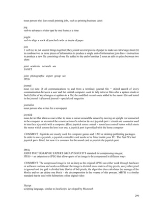 299
noun person who does small printing jobs, such as printing business cards
jog
verb to advance a video tape by one frame at a time
joggle
verb to align a stack of punched cards or sheets of paper
join
1 verb (a) to put several things together; they joined several pieces of paper to make an extra large sheet (b)
to combine two or more pieces of information to produce a single unit of information; join files = instruction
to produce a new file consisting of one file added to the end of another 2 noun an edit or splice between two
shots
joint academic network see
JANET
joint photographic expert group see
JPEG
journal
noun (a) note of all communications to and from a terminal; journal file = stored record of every
communication between a user and the central computer, used to help retrieve files after a system crash or
fault (b) list of any changes or updates to a file; the modified records were added to the master file and noted
in the journal (c) learned journal = specialized magazine
journalist
noun person who writes for a newspaper
joystick
noun device that allows a user either to move a cursor around the screen by moving an upright rod connected
to the computer or to control the remote action of a robot or device; joystick port = circuit and connector used
to interface a joystick with a computer; (film) joystick zoom control = zoom lens control button which starts
the motor which zooms the lens in or out; a joystick port is provided with the home computer
COMMENT Joysticks are mostly used for computer games and CAD or desktop publishing packages.
In order to use a joystick, a joystick controller card needs to be fitted inside your PC. The first PCs had
joystick ports fitted, but now it is common for the sound card to provide the joystick port
JPEG
JOINT PHOTOGRAPHIC EXPERT GROUP ISO/CCITT standard for compressing images;
JPEG++ an extension to JPEG that allows parts of an image to be compressed in different ways
COMMENT The compressed image is not as sharp as the original; JPEG can either work through hardware
or software routines and works as follows: the image is divided into a matrix of tiny pixels, every other pixel
is ignored and the grid is divided into blocks of 8x8 pixels, the algorithm then calculates the average of the
blocks and so can delete one block – the decompression is the reverse of this process. MPEG is a similar
standard that is used with fullmotion colour digital video
JScript
scripting language, similar to JavaScript, developed by Microsoft
 
