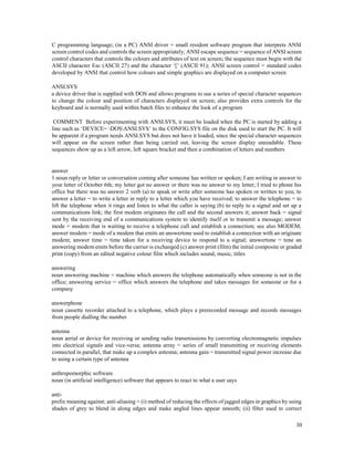 30
C programming language; (in a PC) ANSI driver = small resident software program that interprets ANSI
screen control codes and controls the screen appropriately; ANSI escape sequence = sequence of ANSI screen
control characters that controls the colours and attributes of text on screen; the sequence must begin with the
ASCII character Esc (ASCII 27) and the character ‘[’ (ASCII 91); ANSI screen control = standard codes
developed by ANSI that control how colours and simple graphics are displayed on a computer screen
ANSI.SYS
a device driver that is supplied with DOS and allows programs to use a series of special character sequences
to change the colour and position of characters displayed on screen; also provides extra controls for the
keyboard and is normally used within batch files to enhance the look of a program
COMMENT Before experimenting with ANSI.SYS, it must be loaded when the PC is started by adding a
line such as ‘DEVICE= DOSANSI.SYS’ to the CONFIG.SYS file on the disk used to start the PC. It will
be apparent if a program needs ANSI.SYS but does not have it loaded, since the special character sequences
will appear on the screen rather than being carried out, leaving the screen display unreadable. These
sequences show up as a left arrow, left square bracket and then a combination of letters and numbers
answer
1 noun reply or letter or conversation coming after someone has written or spoken; I am writing in answer to
your letter of October 6th; my letter got no answer or there was no answer to my letter; I tried to phone his
office but there was no answer 2 verb (a) to speak or write after someone has spoken or written to you; to
answer a letter = to write a letter in reply to a letter which you have received; to answer the telephone = to
lift the telephone when it rings and listen to what the caller is saying (b) to reply to a signal and set up a
communications link; the first modem originates the call and the second answers it; answer back = signal
sent by the receiving end of a communications system to identify itself or to transmit a message; answer
mode = modem that is waiting to receive a telephone call and establish a connection; see also MODEM;
answer modem = mode of a modem that emits an answertone used to establish a connection with an originate
modem; answer time = time taken for a receiving device to respond to a signal; answertone = tone an
answering modem emits before the carrier is exchanged (c) answer print (film) the initial composite or graded
print (copy) from an edited negative colour film which includes sound, music, titles
answering
noun answering machine = machine which answers the telephone automatically when someone is not in the
office; answering service = office which answers the telephone and takes messages for someone or for a
company
answerphone
noun cassette recorder attached to a telephone, which plays a prerecorded message and records messages
from people dialling the number
antenna
noun aerial or device for receiving or sending radio transmissions by converting electromagnetic impulses
into electrical signals and vice-versa; antenna array = series of small transmitting or receiving elements
connected in parallel, that make up a complex antenna; antenna gain = transmitted signal power increase due
to using a certain type of antenna
anthropomorphic software
noun (in artificial intelligence) software that appears to react to what a user says
anti-
prefix meaning against; anti-aliasing = (i) method of reducing the effects of jagged edges in graphics by using
shades of grey to blend in along edges and make angled lines appear smooth; (ii) filter used to correct
 