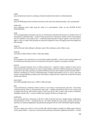 300
judder
noun unwanted movement in a printing or facsimile machine that results in a distorted picture
jukebox
noun CD-ROM player that can hold several discs at the same time and load and play a disc automatically
jumbo chip
noun integrated circuit made using the whole of a semiconductor wafer; see also WAFER SCALE
INTEGRATION
jump
verb (a) programming command to end one set of instructions and direct the processor to another section of
the program; conditional jump = situation where the processor is directed to another section of the program
only if a condition is met; jump on zero = conditional jump executed if a flag or register is zero (b) to miss a
page or a line or a space when printing; the typewriter jumped two lines; the paging system has jumped two
folio numbers
jump cut
verb (in film and video editing) to eliminate a part of the continuous action within a scene
jump out
verb (film) to delete frames in film or video tape editing
jumper
noun temporary wire connection on a circuit board; jumper-selectable = circuit or device whose options can
be selected by positioning various wire connections; the printer’s typeface was jumper-selectable
junction
noun (a) connection between wires or cables; junction box = small box where a number of wires can be
interconnected (b) region between two areas of semiconductor which have different doping levels (such as a
p-type and n-type area), resulting in a potential difference between them; bipolar junction transistor (BJT) =
transistor constructed of 3 layers of alternating types of doped semiconductor (p-n-p or n-p-n), each layer
having a terminal labelled as emitter, base and collector; usually the base controls the current flow between
emitter and collector
junior (spot)
noun (film) spotlight which uses a 1,000 to 2,000 watt lamp
junk
1 noun information or hardware which is useless or out-of-date or non-functional; junk mail = form letters
containing special offers or advertisements; space junk = satellites and hardware that are out of action and
no longer used, but are still in orbit in space 2 verb to get rid of a file; to make a file or piece of hardware
redundant; to junk a file = to erase or delete from storage a file that is no longer used
justification
noun moving data bits or characters to the left or right so that the lines have straight margins; hyphenation
and justification or H & J = justifying lines to a set width, splitting the long words correctly at the end of
each line; an American hyphenation and justification program will not work with British English spellings
justify
verb (a) to align text so that it is level on both right and left margins, normally by adding spaces between
words; justify inhibit = to prevent a word processor justifying a document; hyphenate and justify = to break
 