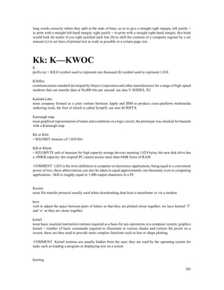 301
long words correctly where they split at the ends of lines, so as to give a straight right margin; left justify =
to print with a straight left-hand margin; right justify = to print with a straight right-hand margin; this book
would look far neater if you right justified each line (b) to shift the contents of a computer register by a set
amount (c) to set lines of printed text as wide as possible in a certain page size
Kk: K—KWOC
K
prefix (a) = KILO symbol used to represent one thousand (b) symbol used to represent 1,024
K56flex
communications standard developed by Hayes Corporation and other manufacturers for a range of high-speed
modems that can transfer data at 56,000 bits per second; see also V SERIES, X2
Kaleida Labs
noun company formed as a joint venture between Apple and IBM to produce cross-platform multimedia
authoring tools, the first of which is called ScriptX; see also SCRIPTX
Karnaugh map
noun graphical representation of states and conditions in a logic circuit; the prototype was checked for hazards
with a Karnaugh map
Kb or Kbit
= KILOBIT measure of 1,024 bits
KB or Kbyte
= KILOBYTE unit of measure for high capacity storage devices meaning 1,024 bytes; the new disk drive has
a 100KB capacity; the original PC cannot access more than 640K bytes of RAM
COMMENT 1,024 is the strict definition in computer or electronics applications, being equal to a convenient
power of two; these abbreviations can also be taken to equal approximately one thousand, even in computing
applications. 1KB is roughly equal to 1,000 output characters in a PC
Kermit
noun file transfer protocol usually used when downloading data from a mainframe or via a modem
kern
verb to adjust the space between pairs of letters so that they are printed closer together; we have kerned ‘T’
and ‘o’ so they are closer together
kernel
noun basic essential instruction routines required as a basis for any operations in a computer system; graphics
kernel = number of basic commands required to illuminate in various shades and colours the pixels on a
screen; these are then used to provide more complex functions such as line or shape plotting
COMMENT Kernel routines are usually hidden from the user; they are used by the operating system for
tasks such as loading a program or displaying text on a screen
kerning
 