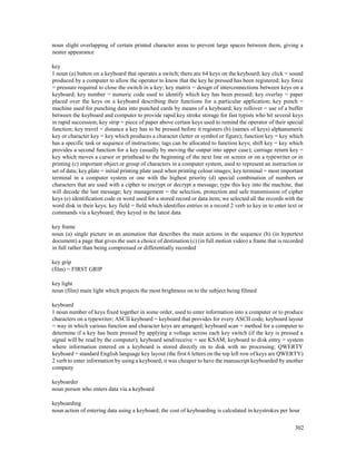 302
noun slight overlapping of certain printed character areas to prevent large spaces between them, giving a
neater appearance
key
1 noun (a) button on a keyboard that operates a switch; there are 64 keys on the keyboard; key click = sound
produced by a computer to allow the operator to know that the key he pressed has been registered; key force
= pressure required to close the switch in a key; key matrix = design of interconnections between keys on a
keyboard; key number = numeric code used to identify which key has been pressed; key overlay = paper
placed over the keys on a keyboard describing their functions for a particular application; key punch =
machine used for punching data into punched cards by means of a keyboard; key rollover = use of a buffer
between the keyboard and computer to provide rapid key stroke storage for fast typists who hit several keys
in rapid succession; key strip = piece of paper above certain keys used to remind the operator of their special
function; key travel = distance a key has to be pressed before it registers (b) (names of keys) alphanumeric
key or character key = key which produces a character (letter or symbol or figure); function key = key which
has a specific task or sequence of instructions; tags can be allocated to function keys; shift key = key which
provides a second function for a key (usually by moving the output into upper case); carriage return key =
key which moves a cursor or printhead to the beginning of the next line on screen or on a typewriter or in
printing (c) important object or group of characters in a computer system, used to represent an instruction or
set of data; key plate = initial printing plate used when printing colour images; key terminal = most important
terminal in a computer system or one with the highest priority (d) special combination of numbers or
characters that are used with a cipher to encrypt or decrypt a message; type this key into the machine, that
will decode the last message; key management = the selection, protection and safe transmission of cipher
keys (e) identification code or word used for a stored record or data item; we selected all the records with the
word disk in their keys; key field = field which identifies entries in a record 2 verb to key in to enter text or
commands via a keyboard; they keyed in the latest data
key frame
noun (a) single picture in an animation that describes the main actions in the sequence (b) (in hypertext
document) a page that gives the user a choice of destination (c) (in full motion video) a frame that is recorded
in full rather than being compressed or differentially recorded
key grip
(film) = FIRST GRIP
key light
noun (film) main light which projects the most brightness on to the subject being filmed
keyboard
1 noun number of keys fixed together in some order, used to enter information into a computer or to produce
characters on a typewriter; ASCII keyboard = keyboard that provides for every ASCII code; keyboard layout
= way in which various function and character keys are arranged; keyboard scan = method for a computer to
determine if a key has been pressed by applying a voltage across each key switch (if the key is pressed a
signal will be read by the computer); keyboard send/receive = see KSAM; keyboard to disk entry = system
where information entered on a keyboard is stored directly on to disk with no processing; QWERTY
keyboard = standard English language key layout (the first 6 letters on the top left row of keys are QWERTY)
2 verb to enter information by using a keyboard; it was cheaper to have the manuscript keyboarded by another
company
keyboarder
noun person who enters data via a keyboard
keyboarding
noun action of entering data using a keyboard; the cost of keyboarding is calculated in keystrokes per hour
 