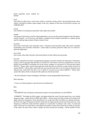 303
keyed sequential access method see
KSAM
keyer
noun (film) an effect from a vision mixer which is created by cutting a hole in the principal picture whose
outline is decided by another camera output; in this way, captions or titles may be keyed into a picture; see
CHROMA KEY
keying
noun method of overlaying one particular video signal onto another
keypad
noun group of special keys used for certain applications; you can use the numeric keypad to enter the figures;
numeric keypad = set of nine keys with figures, included in most computer keyboards as a separate group,
used for entering large amounts of data in numeric form
keystroke
noun action of pressing a key; keystroke count = counting of each keystroke made, often used to calculate
keyboarding costs; keystroke verification = check made on each key pressed to make sure it is valid for a
particular application
key-to-disk
noun system where data is keyed in and stored directly on disk without any processing
keyword
noun (a) command word used in a programming language to provide a function (b) important or informative
word in a title or document that describes its contents (c) word which is relevant or important to a text; the
BASIC keyword PRINT will display text on the screen; computer is a keyword in IT; keyword and context
(KWAC) = library index system using important words from the text and title as index entries; keyword in
context (KWIC) = library index system that uses keywords from the title or text of a book or document as an
indexed entry, followed by the title or text it relates to; keyword out of context (KWOC) = library index
system that indexes book or document titles under any relevant keywords
“ the new keyboard is almost unchanged, and features sixteen programmable function keys”
Micro Decision
“ it uses a six button keypad to select the devices and functions”
Byte
KHz
= KILOHERTZ unit of frequency measurement equal to one thousand Hertz; see also HERTZ
COMMENT The higher the KHz number, the higher pitched the sound. Normal speech has a very limited
frequency range – mostly between 300Hz and 2.4KHz – whereas music and other sounds can be heard at far
higher and lower frequencies. In the specification of a sound card, KHz can define two separate functions:
the first is the range of frequencies that the sound card can output and the second, and more usual use, is the
frequency at which the sound card takes samples of a sound when recording it onto a disk. A sound card
looks at the level of a sound (from a microphone) thousands of times each second and so builds up a picture
of the sound. The more times it takes a sample, the more accurate the recording – and the number of times
 