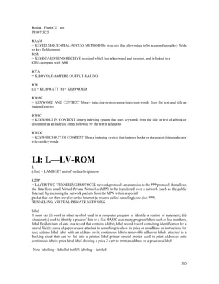305
Kodak PhotoCD see
PHOTOCD
KSAM
= KEYED SEQUENTIAL ACCESS METHOD file structure that allows data to be accessed using key fields
or key field content
KSR
= KEYBOARD SEND/RECEIVE terminal which has a keyboard and monitor, and is linked to a
CPU; compare with ASR
KVA
= KILOVOLT-AMPERE OUTPUT RATING
KW
(a) = KILOWATT (b) = KILOWORD
KWAC
= KEYWORD AND CONTEXT library indexing system using important words from the text and title as
indexed entries
KWIC
= KEYWORD IN CONTEXT library indexing system that uses keywords from the title or text of a book or
document as an indexed entry followed by the text it relates to
KWOC
= KEYWORD OUT OF CONTEXT library indexing system that indexes books or document titles under any
relevant keywords
Ll: L—LV-ROM
L
(film) = LAMBERT unit of surface brightness
L2TP
= LAYER TWO TUNNELING PROTOCOL network protocol (an extension to the PPP protocol) that allows
the data from small Virtual Private Networks (VPN) to be transferred over a network (such as the public
Internet) by enclosing the network packets from the VPN within a special
packet that can then travel over the Internet (a process called tunneling); see also PPP,
TUNNELING, VIRTUAL PRIVATE NETWORK
label
1 noun (a) (i) word or other symbol used in a computer program to identify a routine or statement; (ii)
character(s) used to identify a piece of data or a file; BASIC uses many program labels such as line numbers;
label field an item of data in a record that contains a label; label record record containing identification for a
stored file (b) piece of paper or card attached to something to show its price or an address or instructions for
use; address label label with an address on it; continuous labels removable adhesive labels attached to a
backing sheet that can be fed into a printer; label printer special printer used to print addresses onto
continuous labels; price label label showing a price 2 verb to print an address or a price on a label
Note labelling – labelled but US labeling – labeled
 