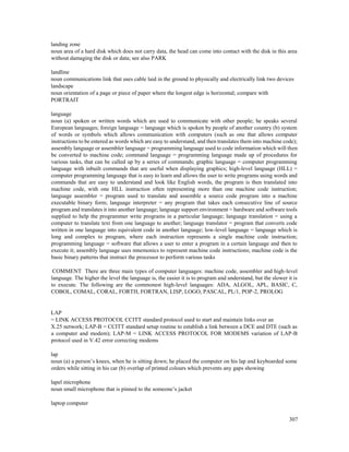307
landing zone
noun area of a hard disk which does not carry data, the head can come into contact with the disk in this area
without damaging the disk or data; see also PARK
landline
noun communications link that uses cable laid in the ground to physically and electrically link two devices
landscape
noun orientation of a page or piece of paper where the longest edge is horizontal; compare with
PORTRAIT
language
noun (a) spoken or written words which are used to communicate with other people; he speaks several
European languages; foreign language = language which is spoken by people of another country (b) system
of words or symbols which allows communication with computers (such as one that allows computer
instructions to be entered as words which are easy to understand, and then translates them into machine code);
assembly language or assembler language = programming language used to code information which will then
be converted to machine code; command language = programming language made up of procedures for
various tasks, that can be called up by a series of commands; graphic language = computer programming
language with inbuilt commands that are useful when displaying graphics; high-level language (HLL) =
computer programming language that is easy to learn and allows the user to write programs using words and
commands that are easy to understand and look like English words, the program is then translated into
machine code, with one HLL instruction often representing more than one machine code instruction;
language assembler = program used to translate and assemble a source code program into a machine
executable binary form; language interpreter = any program that takes each consecutive line of source
program and translates it into another language; language support environment = hardware and software tools
supplied to help the programmer write programs in a particular language; language translation = using a
computer to translate text from one language to another; language translator = program that converts code
written in one language into equivalent code in another language; low-level language = language which is
long and complex to program, where each instruction represents a single machine code instruction;
programming language = software that allows a user to enter a program in a certain language and then to
execute it; assembly language uses mnemonics to represent machine code instructions; machine code is the
basic binary patterns that instruct the processor to perform various tasks
COMMENT There are three main types of computer languages: machine code, assembler and high-level
language. The higher the level the language is, the easier it is to program and understand, but the slower it is
to execute. The following are the commonest high-level languages: ADA, ALGOL, APL, BASIC, C,
COBOL, COMAL, CORAL, FORTH, FORTRAN, LISP, LOGO, PASCAL, PL/1, POP-2, PROLOG
LAP
= LINK ACCESS PROTOCOL CCITT standard protocol used to start and maintain links over an
X.25 network; LAP-B = CCITT standard setup routine to establish a link between a DCE and DTE (such as
a computer and modem); LAP-M = LINK ACCESS PROTOCOL FOR MODEMS variation of LAP-B
protocol used in V.42 error correcting modems
lap
noun (a) a person’s knees, when he is sitting down; he placed the computer on his lap and keyboarded some
orders while sitting in his car (b) overlap of printed colours which prevents any gaps showing
lapel microphone
noun small microphone that is pinned to the someone’s jacket
laptop computer
 
