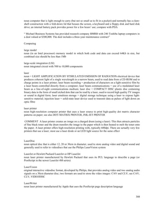 308
noun computer that is light enough to carry (but not so small as to fit in a pocket) and normally has a clam-
shell construction with a fold-down lid that houses the screen, a keyboard and a floppy disk and hard disk
drive; an internal battery pack provides power for a few hours’ use; compare with PDA
“ Michael Business Systems has provided research company BMRB with 240 Toshiba laptop computers in
a deal valued at $300,000. The deal includes a three-year maintenance contract”
Computing
large model
noun (in an Intel processor) memory model in which both code and data can exceed 64Kb in size, but
combined size should be less than 1Mb
large-scale integration (LSI)
noun integrated circuit with 500 to 10,000 components
laser
noun = LIGHT AMPLIFICATION BY STIMULATED EMISSION OF RADIATION electrical device that
produces coherent light of a single wavelength in a narrow beam, used to read data from a CD-ROM and to
charge points in a laser printer; laser beam recording = production of characters on a light-sensitive film by
a laser beam controlled directly from a computer; laser beam communications = use of a modulated laser
beam as a line-of-sight communications medium; laser disc = COMPACT DISC plastic disc containing
binary data in the form of small etched dots that can be read by a laser, used to record high quality TV images
or sound in digital form; laser emulsion storage = digital storage technique using a laser to expose light-
sensitive material; injection laser = solid-state laser device used to transmit data as pulses of light down an
optic fibre
laser printer
noun high-resolution computer printer that uses a laser source to print high-quality dot matrix character
patterns on paper; see also DOT-MATRIX PRINTER, INK-JET PRINTER
COMMENT A laser printer creates an image on a charged drum (using a laser). This then attracts particles
of fine black toner and the drum transfers the image to the paper which is then heated to melt the toner onto
the paper. A laser printer offers high-resolution printing with, typically 600dpi. There are actually very few
printers that use a laser; most use a laser diode or an LED light source for the same effect
LaserDisc
noun optical disc that is either 12, 20 or 30cm in diameter, used to store analog video and digital sound and
generally used to refer to videodiscs that use the Philips LaserVision system
LaserJet or Hewlett Packard LaserJet or HP LaserJet
noun laser printer manufactured by Hewlett Packard that uses its PCL language to describe a page (or
PostScript in the newer LaserJet 4M series)
LaserVision
original interactive videodisc format, developed by Philips, that provides analog video and two analog audio
signals on a 30cm diameter disc; two formats are used to store the video images: CAV and CLV; see CAV,
CLV, VIDEODISC
LaserWriter
noun laser printer manufactured by Apple that uses the PostScript page description language
 