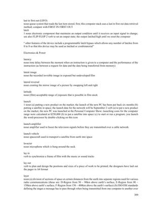 309
last in first out (LIFO)
noun queue system that reads the last item stored, first; this computer stack uses a last in first out data retrieval
method; compare with FIRST IN FIRST OUT
latch
1 noun electronic component that maintains an output condition until it receives an input signal to change;
see also FLIP-FLOP 2 verb to set an output state; the output latched high until we reset the computer
“ other features of the device include a programmable latch bypass which allows any number of latches from
0 to 8 so that this device may be used as latched or combinatorial”
Electronics & Power
latency
noun time delay between the moment when an instruction is given to a computer and the performance of the
instruction (as between a request for data and the data being transferred from memory)
latent image
noun the recorded invisible image in exposed but undeveloped film
lateral reversal
noun creating the mirror image of a picture by swapping left and right
latitude
noun (film) acceptable range of exposure that is possible in film stock
launch
1 noun (a) putting a new product on the market; the launch of the new PC has been put back six months (b)
putting a satellite in space; the launch date for the network will be September 2 verb (a) to put a new product
on the market; the new PC was launched at the Personal Computer Show; launching costs for the computer
range were calculated at $250,000 (b) to put a satellite into space (c) to start or run a program; you launch
the word-processor by double-clicking on this icon
launch amplifier
noun amplifier used to boost the television signals before they are transmitted over a cable network
launch vehicle
noun spacecraft used to transport a satellite from earth into space
lavacier
noun microphone which is hung around the neck
lay in
verb to synchronize a frame of film with the music or sound tracks
lay out
verb to plan and design the positions and sizes of a piece of work to be printed; the designers have laid out
the pages in A4 format
layer
noun (a) division of sections of space at certain distances from the earth into separate regions used for various
radio communications (these are: D-Region from 50 – 90km above earth’s surface, E-Region from 90 –
150km above earth’s surface, F-Region from 150 – 400km above the earth’s surface) (b) ISO/OSI standards
defining the stages a message has to pass through when being transmitted from one computer to another over
 