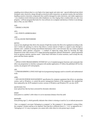 31
sampling errors (aliases) due to a very high or low input signal; anti-static mat = special rubberised mat which
dissipates static electricity charge through an electrical earth connection; an operator touches the mat before
handling sensitive electronic components that could be damaged by static electricity; anti-tinkle suppression
= (in a modem) switch which prevents other telephones on a line ringing when a modem dials out; anti-virus
program = software program that looks for virus software on a computer and destroys it before it can damage
data or files; see also VIRUS
AOL
= AMERICA ONLINE
APA
= ALL POINTS ADDRESSABLE
APD
= AVALANCHE PHOTODIODE
aperture
noun (a) lens diaphragm that allows the amount of light that reaches the film to be regulated according to the
user’s wishes (b) opening in a device that allows a certain amount of light or a signal to pass through it;
aperture card = method of storing microfilmed information with a card surround, that can contain punched
information; (film) aperture correction = a method of improving image detail by boosting the high
frequencies in the video circuits of TV image generating equipment; aperture illumination = pattern generated
from an aperture antenna; aperture mask = metal sheet with holes in colour monitors, used to keep the red,
green and blue beams separate
API
= APPLICATION PROGRAMMING INTERFACE set of standard program functions and commands that
allow any programmer to interface a program with another application; if I follow the published API for this
system, my program will work properly
APL
= A PROGRAMMING LANGUAGE high-level programming language used in scientific and mathematical
work
APM
= ADVANCED POWER MANAGEMENT specification for computer equipment that allows an operating
system, such as Windows, to control the power management features of the equipment; this standard has
been replaced by the ACPI standard in newer versions of Windows and Windows NT; see also ACPI
apochromatic lens
noun optical lens that has been corrected for chromatic aberration
apogee
noun point in a satellite’s orbit where it is at its maximum distance from the earth
apostrophe
noun printing sign (’), which generally indicates that a letter is missing or used in (’s), to indicate possession
Note so computer’s can mean ‘belonging to a computer’ or ‘the computer is’: the computer’s casing is blue;
the computer’s broken and has to be repaired. Note that this is different from it’s = ‘it is’ as opposed to its =
‘belonging to it’ it’s easy to program; you cannot edit a disk when its write protect tag is closed
 