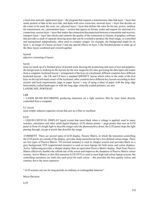 310
a local area network; application layer = the program that requests a transmission; data link layer = layer that
sends packets of data to the next link, and deals with error correction; network layer = layer that decides on
the routes to be used, the costs, etc.; physical layer = layer that defines the rules for bit rate, power, medium
for transmission, etc.; presentation layer = section that agrees on format, codes and request for start/end of a
connection; session layer = layer that makes the connection/disconnection between a transmitter and receiver;
transport layer = layer that checks and controls the quality of the connection (c) feature of graphics software
that provides a stack of separate drawing areas that can be overlaid to produce the final image, or controlled
and manipulated independently; often used in complex images: for example, the background might be on
layer 1, an image of a house on layer 2 and any special effects on layer 3; the finished picture is made up of
the three layers combined and viewed together
layered
adjective consisting of layers
layout
noun (a) mock-up of a finished piece of printed work showing the positioning and sizes of text and graphics;
the design team is working on the layouts for the new magazine (b) rules governing the data input and output
from a computer; keyboard layout = arrangement of the keys on a keyboard; different countries have different
keyboard layouts – the UK and US have a standard QWERTY layout which refers to the order of the first
keys on the top left-hand corner of the keyboard; other countries have different key layouts according to their
accents and local requirements; page or paper layout = way of using a sheet of paper with the long edge
horizontally (called landscape) or with the long edge vertically (called portrait); see also
LANDSCAPE, PORTRAIT
LBR
= LASER BEAM RECORDING producing characters on a light sensitive film by laser beam directly
controlled from a computer
LC circuit
noun simple inductor-capacitor circuit that acts as a filter or oscillator
LCD
= LIQUID CRYSTAL DISPLAY liquid crystal that turns black when a voltage is applied, used in many
watches, calculators and other small digital displays; LCD shutter printer = page printer that uses an LCD
panel in front of a bright light to describe images onto the photosensitive drum; the LCD panel stops the light
passing through, except at pixels that describe the image
COMMENT There are several types of LCD display. Passive Matrix, in which the transistors controlling
the LCD pixels are outside of the display, provides sharp monochrome but a less defined colour image. There
are two types of Passive Matrix: TN (twisted nematic) is used in cheaper screens and provides black on a
grey background; STN (supertwisted nematic) is used on most laptops for both mono and colour displays.
Active Addressing provides a sharper display than an equivalent Passive Matrix display. Dual Scan Passive
Matrix effectively doubles the refresh rate of the screen and improves the sharpness of Passive Matrix colour
screens. Active Matrix or thin film transistor LCD (TFT) is used in most high-end colour laptop screens; the
controlling transistors are built into each pixel for each colour – this provides the best quality colour and
contrast, but is the most expensive
“ LCD screens can run for long periods on ordinary or rechargeable batteries”
Micro Decision
LCP
 