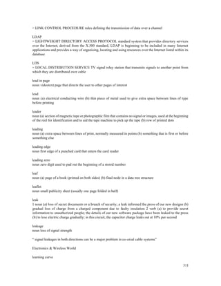 311
= LINK CONTROL PROCEDURE rules defining the transmission of data over a channel
LDAP
= LIGHTWEIGHT DIRECTORY ACCESS PROTOCOL standard system that provides directory services
over the Internet; derived from the X.500 standard, LDAP is beginning to be included in many Internet
applications and provides a way of organising, locating and using resources over the Internet listed within its
database
LDS
= LOCAL DISTRIBUTION SERVICE TV signal relay station that transmits signals to another point from
which they are distributed over cable
lead in page
noun videotext page that directs the user to other pages of interest
lead
noun (a) electrical conducting wire (b) thin piece of metal used to give extra space between lines of type
before printing
leader
noun (a) section of magnetic tape or photographic film that contains no signal or images, used at the beginning
of the reel for identification and to aid the tape machine to pick up the tape (b) row of printed dots
leading
noun (a) extra space between lines of print, normally measured in points (b) something that is first or before
something else
leading edge
noun first edge of a punched card that enters the card reader
leading zero
noun zero digit used to pad out the beginning of a stored number
leaf
noun (a) page of a book (printed on both sides) (b) final node in a data tree structure
leaflet
noun small publicity sheet (usually one page folded in half)
leak
1 noun (a) loss of secret documents or a breach of security; a leak informed the press of our new designs (b)
gradual loss of charge from a charged component due to faulty insulation 2 verb (a) to provide secret
information to unauthorized people; the details of our new software package have been leaked to the press
(b) to lose electric charge gradually; in this circuit, the capacitor charge leaks out at 10% per second
leakage
noun loss of signal strength
“ signal leakages in both directions can be a major problem in co-axial cable systems”
Electronics & Wireless World
learning curve
 