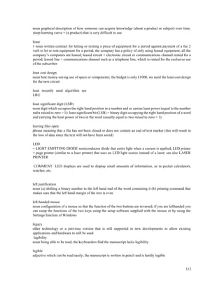 312
noun graphical description of how someone can acquire knowledge (about a product or subject) over time;
steep learning curve = (a product) that is very difficult to use
lease
1 noun written contract for letting or renting a piece of equipment for a period against payment of a fee 2
verb to let or rent equipment for a period; the company has a policy of only using leased equipment; all the
company’s computers are leased; leased circuit = electronic circuit or communications channel rented for a
period; leased line = communications channel such as a telephone line, which is rented for the exclusive use
of the subscriber
least cost design
noun best money-saving use of space or components; the budget is only £1000, we need the least cost design
for the new circuit
least recently used algorithm see
LRU
least significant digit (LSD)
noun digit which occupies the right hand position in a number and so carries least power (equal to the number
radix raised to zero = 1); least significant bit (LSB) = binary digit occupying the right hand position of a word
and carrying the least power of two in the word (usually equal to two raised to zero = 1)
leaving files open
phrase meaning that a file has not been closed or does not contain an end of text marker (this will result in
the loss of data since the text will not have been saved)
LED
= LIGHT EMITTING DIODE semiconductor diode that emits light when a current is applied; LED printer
= page printer (similar to a laser printer) that uses an LED light source instead of a laser; see also LASER
PRINTER
COMMENT LED displays are used to display small amounts of information, as in pocket calculators,
watches, etc.
left justification
noun (a) shifting a binary number to the left hand end of the word containing it (b) printing command that
makes sure that the left hand margin of the text is even
left-handed mouse
noun configuration of a mouse so that the function of the two buttons are reversed; if you are lefthanded you
can swap the functions of the two keys using the setup software supplied with the mouse or by using the
Settings function of Windows
legacy
older technology or a previous version that is still supported in new developments to allow existing
applications and hardware to still be used
legibility
noun being able to be read; the keyboarders find the manuscript lacks legibility
legible
adjective which can be read easily; the manuscript is written in pencil and is hardly legible
 