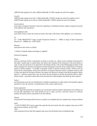 314
ADPCM audio quality level with a 20KHz bandwidth, 38.7KHz sample rate and 8-bit samples
Level B
ADPCM audio quality level with a 17KHz bandwidth, 38.7KHz sample rate and 4-bit samples Level C
ADPCM audio quality level with an 8.5KHz bandwidth, 18.9KHz sample rate and 4-bit samples
lexical analysis
noun stage in program translation when the compiling or translating software replaces program keywords
with machine code instructions
lexicographical order
noun order of items, where the words are listed in the order of the letters of the alphabet, as in a dictionary
LF
(a) = LOW FREQUENCY range of audio frequencies between 5 – 300Hz or range of radio frequencies
between 30 – 300KHz (b) = LINE FEED
librarian
noun person who works in a library
“ a library of popular shapes and images is supplied”
Practical Computing
library
noun (a) collection of files or documents or books or records, etc., which can be consulted or borrowed by
the public, usually kept in a public place; the editors have checked all the references in the local library; a
copy of each new book has to be deposited in the British Library; look up the bibliographical details in the
library catalogue (b) collection of programs or books belonging to a person; he has a large library of computer
games (c) library program = (i) number of specially written or relevant software routines, which a user can
insert into his own program, saving time and effort; (ii) group of functions which a computer needs to refer
to often, but which are not kept in memory; the square root function is already in the library program; library
function = software routine that a user can insert into his program to provide the function with no effort;
library routine = prewritten routine that can be inserted into a main program and called up when required
licence
noun permission given by one manufacturer to another manufacturer to make copies of his products against
payment of a fee; the software is manufactured in this country under licence
licence agreement
noun the legal document that accompanies any commercial software product, defining how the software can
be used and, importantly, how many people can use it; unless you buy a network version of a software
product, the licence allows one person to use the software
lifetime
noun period of time during which a device is useful or not outdated; this new computer has a fouryear lifetime
LIFO
= LAST IN FIRST OUT queue system that reads the last item stored, first; this computer stack uses a LIFO
data retrieval method; see also FIFO
lifter
noun mechanical device that lifts magnetic tape away from the heads when rewinding the tape
 