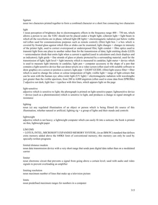 315
ligature
noun two characters printed together to form a combined character or a short line connecting two characters
light
1 noun perception of brightness due to electromagnetic effects in the frequency range 400 – 750 nm, which
allows a person to see; the VDU should not be placed under a bright light; coherent light = light beam in
which all the waveforms are in phase; infrared light (IR light) = electromagnetic radiation just below visible
red (often used for communications purposes such as remote control); (film) light box = a box which is
covered by frosted glass against which film or slides can be examined; light changes = changes in intensity
of the printer light, used to correct overexposed or underexposed film; light conduit = fibre optics used to
transmit light from one place to another rather than for the transmission of data; light emitting diode (LED)
= semiconductor diode that emits light when a current is applied (used in calculators and clock displays and
as indicators); light guide = fine strands of glass or plastic protected by a surrounding material, used for the
transmission of light; light level = light intensity which is measured in candelas; light meter = device which
is used to measure light intensity in candelas; light pen = computer accessory in the shape of a pen that
contains a light-sensitive device that can detect pixels on a video screen (often used with suitable software to
draw graphics on a screen or position a cursor); light pipe = LIGHT GUIDE; (film) light source filter = filter
which is used to change the colour or colour temperature of light; visible light = range of light colours that
can be seen with the human eye; ultra-violet light (UV light) = electromagnetic radiation with wavelengths
just greater than the visible spectrum, from 200 to 4,000 angstrom (often used to erase data from EPROMs)
2 adjective not dark; light face = typeface with thin lines, which appears light on the page
light-sensitive
adjective which is sensitive to light; the photograph is printed on light-sensitive paper; lightsensitive device
= device (such as a phototransistor) which is sensitive to light, and produces a change in signal strength or
resistance
lighting
noun (a) any regulated illumination of an object or person which is being filmed (b) source of this
illumination, whether natural or artificial; lighting rig = a group of lights and their stands and controls
lightweight
adjective which is not heavy; a lightweight computer which can easily fit into a suitcase; the book is printed
on thin, lightweight paper
LIM EMS
= LOTUS, INTEL, MICROSOFT EXPANDED MEMORY SYSTEM;; (in an IBM PC) standard that defines
extra memory added above the 640Kb limit of conventional memory; this memory can only be used by
specially-written programs
limited distance modem
noun data transmission device with a very short range that sends pure digital data rather than on a modulated
carrier
limiter
noun electronic circuit that prevents a signal from going above a certain level; used with audio and video
signals to prevent overloading an amplifier
limiting resolution
noun maximum number of lines that make up a television picture
limits
noun predefined maximum ranges for numbers in a computer
 