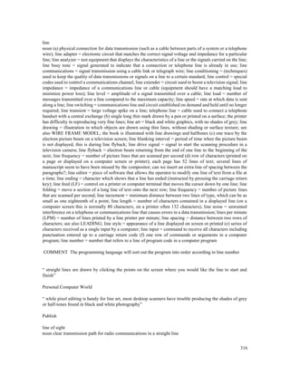 316
line
noun (a) physical connection for data transmission (such as a cable between parts of a system or a telephone
wire); line adapter = electronic circuit that matches the correct signal voltage and impedance for a particular
line; line analyzer = test equipment that displays the characteristics of a line or the signals carried on the line;
line busy tone = signal generated to indicate that a connection or telephone line is already in use; line
communications = signal transmission using a cable link or telegraph wire; line conditioning = (techniques)
used to keep the quality of data transmissions or signals on a line to a certain standard; line control = special
codes used to control a communications channel; line extender = circuit used to boost a television signal; line
impedance = impedance of a communications line or cable (equipment should have a matching load to
minimize power loss); line level = amplitude of a signal transmitted over a cable; line load = number of
messages transmitted over a line compared to the maximum capacity; line speed = rate at which data is sent
along a line; line switching = communications line and circuit established on demand and held until no longer
required; line transient = large voltage spike on a line; telephone line = cable used to connect a telephone
handset with a central exchange (b) single long thin mark drawn by a pen or printed on a surface; the printer
has difficulty in reproducing very fine lines; line art = black and white graphics, with no shades of grey; line
drawing = illustration in which objects are drawn using thin lines, without shading or surface texture; see
also WIRE FRAME MODEL; the book is illustrated with line drawings and halftones (c) one trace by the
electron picture beam on a television screen; line blanking interval = period of time when the picture beam
is not displayed, this is during line flyback; line drive signal = signal to start the scanning procedure in a
television camera; line flyback = electron beam returning from the end of one line to the beginning of the
next; line frequency = number of picture lines that are scanned per second (d) row of characters (printed on
a page or displayed on a computer screen or printer); each page has 52 lines of text; several lines of
manuscript seem to have been missed by the compositor; can we insert an extra line of spacing between the
paragraphs?; line editor = piece of software that allows the operator to modify one line of text from a file at
a time; line ending = character which shows that a line has ended (instructed by pressing the carriage return
key); line feed (LF) = control on a printer or computer terminal that moves the cursor down by one line; line
folding = move a section of a long line of text onto the next row; line frequency = number of picture lines
that are scanned per second; line increment = minimum distance between two lines of type, which can be as
small as one eighteenth of a point; line length = number of characters contained in a displayed line (on a
computer screen this is normally 80 characters, on a printer often 132 characters); line noise = unwanted
interference on a telephone or communications line that causes errors in a data transmission; lines per minute
(LPM) = number of lines printed by a line printer per minute; line spacing = distance between two rows of
characters; see also LEADING; line style = appearance of a line displayed on screen or printed (e) series of
characters received as a single input by a computer; line input = command to receive all characters including
punctuation entered up to a carriage return code (f) one row of commands or arguments in a computer
program; line number = number that refers to a line of program code in a computer program
COMMENT The programming language will sort out the program into order according to line number
“ straight lines are drawn by clicking the points on the screen where you would like the line to start and
finish”
Personal Computer World
“ while pixel editing is handy for line art, most desktop scanners have trouble producing the shades of grey
or half-tones found in black and white photography”
Publish
line of sight
noun clear transmission path for radio communications in a straight line
 