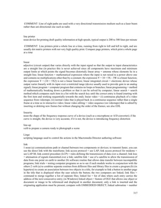 317
COMMENT Line of sight paths are used with a very directional transmission medium such as a laser beam
rather than uni-directional one such as radio
line printer
noun device for printing draft quality information at high speeds, typical output is 200 to 300 lines per minute
COMMENT Line printers print a whole line at a time, running from right to left and left to right, and are
usually dot matrix printers with not very high quality print. Compare page printers, which print a whole page
at a time
linear
adjective (circuit output) that varies directly with the input signal so that the output to input characteristics
are a straight line (in practice this is never achieved since all components have maximum and minimum
output limits at which points the signal becomes distorted); linear array = antenna whose elements lie in a
straight line; linear function = mathematical expression where the input is not raised to a power above one
and contains no multiplications other than by a constant; the expression Y = 10 + 5X – 3W is a linear function;
the expression Y = (10 + 5X2) is not a linear function; linear integrated circuit = electronic device whose
output varies linearly with its input over a restricted range (device usually used to provide gain to an analog
signal); linear program = computer program that contains no loops or branches; linear programming = method
of mathematically breaking down a problem so that it can be solved by computer; linear search = search
method which compares each item in a list with the search key until the correct entry is found (starting with
the first item and working sequentially towards the end); linear video = (i) continuous playback of a video
sequence from videotape; (ii) normal video that is played back in a continuous sequence rather than a single
frame at a time as in interactive video; linear video editing = video sequence (on videotape) that is edited by
inserting or deleting new frames but without changing the order of the frames; see also EDL
linearity
noun the shape of the frequency response curve of a device (such as a microphone or A/D converter); if the
curve is straight, the device is very accurate, if it is not, the device is introducing frequency distortion
line-up
verb to prepare a camera ready to photograph a scene
Lingo
scripting language used to control the actions in the Macromedia Director authoring software
link
1 noun (a) communications path or channel between two components or devices; to transmit faster, you can
use the direct link with the mainframe; link access protocol = see LAP; link access protocol for modems =
see LAP-M; link control procedure (LCP) = rules defining the transmission of data over a channel; link loss
= attenuation of signals transmitted over a link; satellite link = use of a satellite to allow the transmission of
data from one point on earth to another (b) software routine that allows data transfer between incompatible
programs; link trials = testing computer programs so as to see if each module works in conjunction with the
others 2 verb (a) to combine separate routines from different files and library files to create a program (b) (in
hypertext) to create an association between two objects in a title, for example to link a button to another page
in the title that is displayed when the user selects the button; the two computers are linked; link files =
command to merge together a list of separate files; linked list = list of data where each entry carries the
address of the next consecutive entry; (in Windows) linked object = feature of OLE that allows one object or
document or image to be referenced and displayed in another document; only a link is inserted and the
originating application must be present; compare with EMBEDDED OBJECT; linked subroutine = number
 