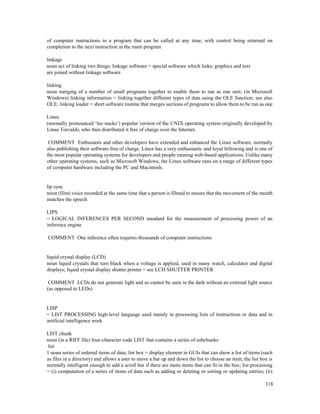 318
of computer instructions in a program that can be called at any time, with control being returned on
completion to the next instruction in the main program
linkage
noun act of linking two things; linkage software = special software which links; graphics and text
are joined without linkage software
linking
noun merging of a number of small programs together to enable them to run as one unit; (in Microsoft
Windows) linking information = linking together different types of data using the OLE function; see also
OLE; linking loader = short software routine that merges sections of programs to allow them to be run as one
Linux
(normally pronounced ‘lee-nucks’) popular version of the UNIX operating system originally developed by
Linus Torvalds, who then distributed it free of charge over the Internet.
COMMENT Enthusiasts and other developers have extended and enhanced the Linux software, normally
also publishing their software free of charge. Linux has a very enthusiastic and loyal following and is one of
the most popular operating systems for developers and people running web-based applications. Unlike many
other operating systems, such as Microsoft Windows, the Linux software runs on a range of different types
of computer hardware including the PC and Macintosh.
lip sync
noun (film) voice recorded at the same time that a person is filmed to ensure that the movement of the mouth
matches the speech
LIPS
= LOGICAL INFERENCES PER SECOND standard for the measurement of processing power of an
inference engine
COMMENT One inference often requires thousands of computer instructions
liquid crystal display (LCD)
noun liquid crystals that turn black when a voltage is applied, used in many watch, calculator and digital
displays; liquid crystal display shutter printer = see LCD SHUTTER PRINTER
COMMENT LCDs do not generate light and so cannot be seen in the dark without an external light source
(as opposed to LEDs)
LISP
= LIST PROCESSING high-level language used mainly in processing lists of instructions or data and in
artificial intelligence work
LIST chunk
noun (in a RIFF file) four-character code LIST that contains a series of subchunks
list
1 noun series of ordered items of data; list box = display element in GUIs that can show a list of items (such
as files in a directory) and allows a user to move a bar up and down the list to choose an item; the list box is
normally intelligent enough to add a scroll bar if there are more items that can fit in the box; list processing
= (i) computation of a series of items of data such as adding or deleting or sorting or updating entries; (ii)
 