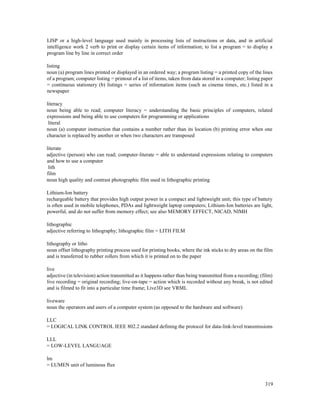 319
LISP or a high-level language used mainly in processing lists of instructions or data, and in artificial
intelligence work 2 verb to print or display certain items of information; to list a program = to display a
program line by line in correct order
listing
noun (a) program lines printed or displayed in an ordered way; a program listing = a printed copy of the lines
of a program; computer listing = printout of a list of items, taken from data stored in a computer; listing paper
= continuous stationery (b) listings = series of information items (such as cinema times, etc.) listed in a
newspaper
literacy
noun being able to read; computer literacy = understanding the basic principles of computers, related
expressions and being able to use computers for programming or applications
literal
noun (a) computer instruction that contains a number rather than its location (b) printing error when one
character is replaced by another or when two characters are transposed
literate
adjective (person) who can read; computer-literate = able to understand expressions relating to computers
and how to use a computer
lith
film
noun high quality and contrast photographic film used in lithographic printing
Lithium-Ion battery
rechargeable battery that provides high output power in a compact and lightweight unit; this type of battery
is often used in mobile telephones, PDAs and lightweight laptop computers; Lithium-Ion batteries are light,
powerful, and do not suffer from memory effect; see also MEMORY EFFECT, NICAD, NIMH
lithographic
adjective referring to lithography; lithographic film = LITH FILM
lithography or litho
noun offset lithography printing process used for printing books, where the ink sticks to dry areas on the film
and is transferred to rubber rollers from which it is printed on to the paper
live
adjective (in television) action transmitted as it happens rather than being transmitted from a recording; (film)
live recording = original recording; live-on-tape = action which is recorded without any break, is not edited
and is filmed to fit into a particular time frame; Live3D see VRML
liveware
noun the operators and users of a computer system (as opposed to the hardware and software)
LLC
= LOGICAL LINK CONTROL IEEE 802.2 standard defining the protocol for data-link-level transmissions
LLL
= LOW-LEVEL LANGUAGE
lm
= LUMEN unit of luminous flux
 