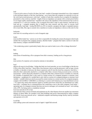 320
load
1 noun (a) job or piece of work to be done; line load = number of messages transmitted over a line compared
to the maximum capacity of the line; load sharing = use of more than one computer in a network to even out
the work load on each processor; work load = number of tasks that a machine has to complete (b) impedance
presented to a line or device; load life = length of time an impedance can operate with a certain power before
it is no longer usable; matched load = load that is the same as the impedance of the transmission line or device
connected to it 2 verb (a) to transfer a file or program from disk or tape to main memory; load and run or
load and go = computer program that is loaded into main memory and then starts to execute itself
automatically; load high = (using MS-DOS on a PC) to transfer a program into high or expanded memory
(b) to insert disk, film, tape or cassette into a machine (c) to place an impedance or device at the end of a line
load point
noun start of a recording section in a reel of magnetic tape
loader
noun (a) (film) loader boy = person on set who is responsible for loading the camera (b) program which loads
another file or program into computer memory; absolute loader = program that loads a section of code into
main memory; compare with BOOTSTRAP
“ this windowing system is particularly handy when you want to load or save a file or change directories”
Byte
loading
noun action of transferring a file or program from disk to memory; loading can be a long process
lobe
noun section of a response curve around an antenna or microphone
local
adjective & noun (a) local bridge = bridge that links two local networks; we use a local bridge to link the two
LANs in the office; local bus = direct link or bus between a device and the processor; with no logic circuits
or buffers or decoders in between; the fastest expansion cards fit into this local bus connector; local drive =
disk drive that is physically attached to a computer rather than a resource being accessed across a network;
local printer = printer physically attached to a computer rather than a shared resource available on a network
(b) (variable or argument) that is only used in a certain section of a computer program or structure; local
declaration = assignment of a variable that is only valid in a section of a computer program or structure; local
variable = variable which can only be accessed by certain routines in a certain section of a computer program;
compare with GLOBAL VARIABLE (c) referring to a system with limited access; local distribution service
= TV signal relay station that transmits signals to another point from which they are distributed over cable;
local loop = exchange line or communications line connecting a user to the main computer; local mode =
operating state of a computer terminal that does not receive messages; (of a terminal) on local = not working
with a CPU, but being used as a standalone terminal
local area network (LAN or lan)
noun network where various terminals and equipment are all a short distance from one another (at a maximum
distance of about 500m, for example in the same building) and can be interconnected by cables; compare
with WAN; local area network server = dedicated computer and backing storage facility used by terminals
and operators of a LAN
LocalTalk
noun cabling system and connectors used in Apple’s AppleTalk network
 