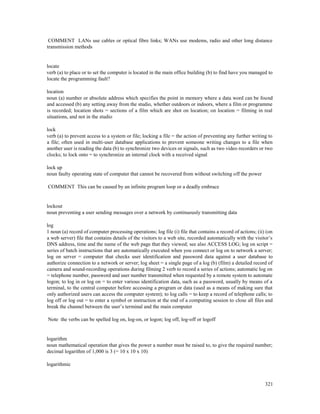 321
COMMENT LANs use cables or optical fibre links; WANs use modems, radio and other long distance
transmission methods
locate
verb (a) to place or to set the computer is located in the main office building (b) to find have you managed to
locate the programming fault?
location
noun (a) number or absolute address which specifies the point in memory where a data word can be found
and accessed (b) any setting away from the studio, whether outdoors or indoors, where a film or programme
is recorded; location shots = sections of a film which are shot on location; on location = filming in real
situations, and not in the studio
lock
verb (a) to prevent access to a system or file; locking a file = the action of preventing any further writing to
a file; often used in multi-user database applications to prevent someone writing changes to a file when
another user is reading the data (b) to synchronize two devices or signals, such as two video recorders or two
clocks; to lock onto = to synchronize an internal clock with a received signal
lock up
noun faulty operating state of computer that cannot be recovered from without switching off the power
COMMENT This can be caused by an infinite program loop or a deadly embrace
lockout
noun preventing a user sending messages over a network by continuously transmitting data
log
1 noun (a) record of computer processing operations; log file (i) file that contains a record of actions; (ii) (on
a web server) file that contains details of the visitors to a web site, recorded automatically with the visitor’s
DNS address, time and the name of the web page that they viewed; see also ACCESS LOG; log on script =
series of batch instructions that are automatically executed when you connect or log on to network a server;
log on server = computer that checks user identification and password data against a user database to
authorize connection to a network or server; log sheet = a single page of a log (b) (film) a detailed record of
camera and sound-recording operations during filming 2 verb to record a series of actions; automatic log on
= telephone number, password and user number transmitted when requested by a remote system to automate
logon; to log in or log on = to enter various identification data, such as a password, usually by means of a
terminal, to the central computer before accessing a program or data (used as a means of making sure that
only authorized users can access the computer system); to log calls = to keep a record of telephone calls; to
log off or log out = to enter a symbol or instruction at the end of a computing session to close all files and
break the channel between the user’s terminal and the main computer
Note the verbs can be spelled log on, log-on, or logon; log off, log-off or logoff
logarithm
noun mathematical operation that gives the power a number must be raised to, to give the required number;
decimal logarithm of 1,000 is 3 (= 10 x 10 x 10)
logarithmic
 