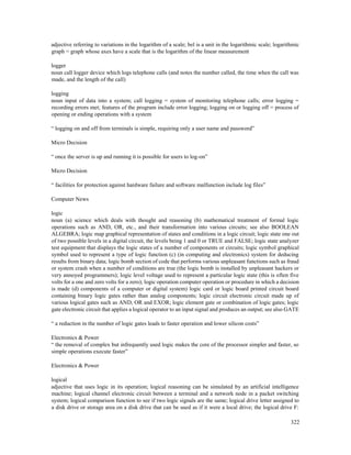 322
adjective referring to variations in the logarithm of a scale; bel is a unit in the logarithmic scale; logarithmic
graph = graph whose axes have a scale that is the logarithm of the linear measurement
logger
noun call logger device which logs telephone calls (and notes the number called, the time when the call was
made, and the length of the call)
logging
noun input of data into a system; call logging = system of monitoring telephone calls; error logging =
recording errors met; features of the program include error logging; logging on or logging off = process of
opening or ending operations with a system
“ logging on and off from terminals is simple, requiring only a user name and password”
Micro Decision
“ once the server is up and running it is possible for users to log-on”
Micro Decision
“ facilities for protection against hardware failure and software malfunction include log files”
Computer News
logic
noun (a) science which deals with thought and reasoning (b) mathematical treatment of formal logic
operations such as AND, OR, etc., and their transformation into various circuits; see also BOOLEAN
ALGEBRA; logic map graphical representation of states and conditions in a logic circuit; logic state one out
of two possible levels in a digital circuit, the levels being 1 and 0 or TRUE and FALSE; logic state analyzer
test equipment that displays the logic states of a number of components or circuits; logic symbol graphical
symbol used to represent a type of logic function (c) (in computing and electronics) system for deducing
results from binary data; logic bomb section of code that performs various unpleasant functions such as fraud
or system crash when a number of conditions are true (the logic bomb is installed by unpleasant hackers or
very annoyed programmers); logic level voltage used to represent a particular logic state (this is often five
volts for a one and zero volts for a zero); logic operation computer operation or procedure in which a decision
is made (d) components of a computer or digital system) logic card or logic board printed circuit board
containing binary logic gates rather than analog components; logic circuit electronic circuit made up of
various logical gates such as AND, OR and EXOR; logic element gate or combination of logic gates; logic
gate electronic circuit that applies a logical operator to an input signal and produces an output; see also GATE
“ a reduction in the number of logic gates leads to faster operation and lower silicon costs”
Electronics & Power
“ the removal of complex but infrequently used logic makes the core of the processor simpler and faster, so
simple operations execute faster”
Electronics & Power
logical
adjective that uses logic in its operation; logical reasoning can be simulated by an artificial intelligence
machine; logical channel electronic circuit between a terminal and a network node in a packet switching
system; logical comparison function to see if two logic signals are the same; logical drive letter assigned to
a disk drive or storage area on a disk drive that can be used as if it were a local drive; the logical drive F:
 