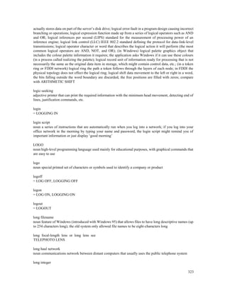 323
actually stores data on part of the server’s disk drive; logical error fault in a program design causing incorrect
branching or operations; logical expression function made up from a series of logical operators such as AND
and OR; logical inferences per second (LIPS) standard for the measurement of processing power of an
inference engine; logical link control (LLC) IEEE 802.2 standard defining the protocol for data-link-level
transmissions; logical operator character or word that describes the logical action it will perform (the most
common logical operators are AND, NOT, and OR); (in Windows) logical palette graphics object that
includes the colour palette information it requires; the application asks Windows if it can use these colours
(in a process called realizing the palette); logical record unit of information ready for processing that is not
necessarily the same as the original data item in storage, which might contain control data, etc.; (in a token
ring or FDDI network) logical ring the path a token follows through the layers of each node; in FDDI the
physical topology does not effect the logical ring; logical shift data movement to the left or right in a word,
the bits falling outside the word boundary are discarded, the free positions are filled with zeros; compare
with ARITHMETIC SHIFT
logic-seeking
adjective printer that can print the required information with the minimum head movement, detecting end of
lines, justification commands, etc.
login
= LOGGING IN
login script
noun a series of instructions that are automatically run when you log into a network; if you log into your
office network in the morning by typing your name and password, the login script might remind you of
important information or just display ‘good morning’
LOGO
noun high-level programming language used mainly for educational purposes, with graphical commands that
are easy to use
logo
noun special printed set of characters or symbols used to identify a company or product
logoff
= LOG OFF, LOGGING OFF
logon
= LOG ON, LOGGING ON
logout
= LOGOUT
long filename
noun feature of Windows (introduced with Windows 95) that allows files to have long descriptive names (up
to 254 characters long); the old system only allowed file names to be eight-characters long
long focal-length lens or long lens see
TELEPHOTO LENS
long haul network
noun communications network between distant computers that usually uses the public telephone system
long integer
 
