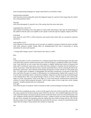 324
noun (in programming languages) an integer represented by several bytes of data
long persistence phosphor
noun television screen coating that retains the displayed image for a period of time longer than the refresh
rate, reducing flicker effects
long shot
noun (film) photograph of a general view of the setting where the action takes place
longitudinal time code (LTC)
noun method of recording a time code signal on a linear audio track along a video tape; the disadvantage of
this method is that the code is not readable at slow speeds or when the tape has stopped; compare with VITC
look ahead
noun action by some CPUs to fetch instructions and examine them before they are executed (to speed up
operations)
look-up table or LUT
noun collection of stored results that can be accessed very rapidly by a program without the need to calculate
each result whenever needed; lookup tables are preprogrammed then used in processing so saving
calculations for each result required
“ a lookup table changes a pixel’s value based on the values in a table”
Byte
loop
1 noun (a) procedure or series of instructions in a computer program that are performed again and again until
a test shows that a specific condition has been met or until the program is completed) endless loop or infinite
loop= loop which has no end, except when the program is stopped; holding loop=section of program that
loops until it is broken by some action, most often used when waiting for a response from the keyboard or a
device; loop check =check that data has been correctly transmitted down a line by returning the data to the
transmitter; nested loop= loop contained inside another (b) long piece of tape with the two ends joined; loop
film = (i) endless piece of magnetic or photographic film that plays continuously; (ii) the parts of slack film
above and below the gate in a camera or film projector (c) communications channel that is passed via all
receivers and is terminated where it started from; loopback= diagnostic test that returns the transmitted signal
to the sending device after it has passed through a device or across a link (d) length of wire coiled in the
shape of a circle; loop antenna =aerial in the shape of a circle; loop network communications network that
consists of a ring of cable joining all terminals 2 verb to make a piece of wire or tape into a circle; looping
program= computer program that runs continuously
loose gate
noun (film) the gate of a projector which is loosened in order to prevent damage occurring to the film
lose
verb not to have something any more; we have lost the signal in the noise; all the current files were lost when
the system crashed and we had no backup copies; (film) lose the loop = the accidental tightening of the loop
in the slack film between the projector picture and the sound head which causes loss of synchronization; lost
call = telephone call that cannot be established; lost cluster = number of sectors on a disk whose identification
bits have been corrupted; the operating system has marked this area of disk as being used by a file, but the
data they contain can no longer be identified with a particular file; lost time = period of a transmitted facsimile
signal when the image is being scanned, that contains no image data
loss
 