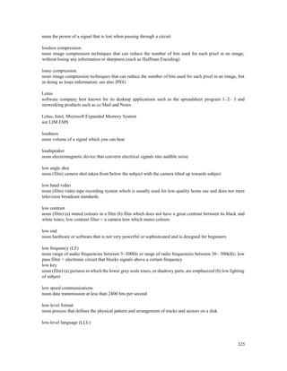 325
noun the power of a signal that is lost when passing through a circuit
lossless compression
noun image compression techniques that can reduce the number of bits used for each pixel in an image,
without losing any information or sharpness (such as Huffman Encoding)
lossy compression
noun image compression techniques that can reduce the number of bits used for each pixel in an image, but
in doing so loses information; see also JPEG
Lotus
software company best known for its desktop applications such as the spreadsheet program 1–2– 3 and
networking products such as cc:Mail and Notes
Lotus, Intel, Microsoft Expanded Memory System
see LIM EMS
loudness
noun volume of a signal which you can hear
loudspeaker
noun electromagnetic device that converts electrical signals into audible noise
low angle shot
noun (film) camera shot taken from below the subject with the camera tilted up towards subject
low band video
noun (film) video tape recording system which is usually used for low-quality home use and does not meet
television broadcast standards
low contrast
noun (film) (a) muted colours in a film (b) film which does not have a great contrast between its black and
white tones; low contrast filter = a camera lens which mutes colours
low end
noun hardware or software that is not very powerful or sophisticated and is designed for beginners
low frequency (LF)
noun range of audio frequencies between 5–300Hz or range of radio frequencies between 30– 300kHz; low
pass filter = electronic circuit that blocks signals above a certain frequency
low key
noun (film) (a) pictures in which the lower grey scale tones, or shadowy parts, are emphasized (b) low lighting
of subject
low speed communications
noun data transmission at less than 2400 bits per second
low-level format
noun process that defines the physical pattern and arrangement of tracks and sectors on a disk
low-level language (LLL)
 