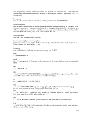 326
noun programming language similar to assembler and in which each instruction has a single equivalent
machine code instruction (the language is particular to one system or computer); see also HIGH-LEVEL
LANGUAGE
low-memory
noun (in a PC) memory locations from zero up to 640Kb; compare with HIGH MEMORY
low-power standby
noun an energy-saving feature of laptop computers and many monitors connected to a desktop; if the
computer is not used for a few minutes, it will shut down some parts of the electronics – normally the hard
disk drive and the screen or monitor – and when you start typing or move the mouse, the computer switches
these parts back on to normal power levels; see also ENERGY STAR
low-priority work
noun task which is not particularly important
low-resolution graphics or low-res graphics
plural noun character-sized graphic blocks or preset shapes, rather than individual pixels, displayed on a
screen; compare with HIGH-RESOLUTION
lower case
noun small characters (such as a, b, c, as opposed to upper case A, B, C)
LPM
= LINES PER MINUTE
LPT1
(in a PC) name given to the first, main parallel printer port in the system; the laser printer is connected to
LPT1
LQ
= LETTER QUALITY
LRU
= LEAST RECENTLY USED ALGORITHM noun algorithm which finds the page of memory that was last
accessed before any other, and erases it to make room for another page
LS
(a) = LONG SHOT (b) = LOUDSPEAKER
LSB
= LEAST SIGNIFICANT BIT binary digit occupying the right hand position of a word and carrying
the least power of two in the word, usually equal to two raised to zero = 1
LSD
= LEAST SIGNIFICANT DIGIT digit which occupies the right hand position in a number and so carries
least power (equal to the number radix raised to zero = 1)
LSI
= LARGE-SCALE INTEGRATION system with between 500 and 10,000 circuits on a single IC
LTC
= LONGITUDINAL TIME CODE occasionally referred to as audio time code, recorded in the audio track
of video tapes in off-line editing
 