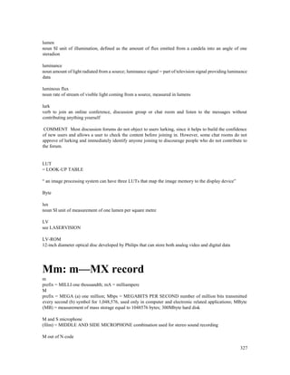 327
lumen
noun SI unit of illumination, defined as the amount of flux emitted from a candela into an angle of one
steradion
luminance
noun amount of light radiated from a source; luminance signal = part of television signal providing luminance
data
luminous flux
noun rate of stream of visible light coming from a source, measured in lumens
lurk
verb to join an online conference, discussion group or chat room and listen to the messages without
contributing anything yourself
COMMENT Most discussion forums do not object to users lurking, since it helps to build the confidence
of new users and allows a user to check the content before joining in. However, some chat rooms do not
approve of lurking and immediately identify anyone joining to discourage people who do not contribute to
the forum.
LUT
= LOOK-UP TABLE
“ an image processing system can have three LUTs that map the image memory to the display device”
Byte
lux
noun SI unit of measurement of one lumen per square metre
LV
see LASERVISION
LV-ROM
12-inch diameter optical disc developed by Philips that can store both analog video and digital data
Mm: m—MX record
m
prefix = MILLI one thousandth; mA = milliampere
M
prefix = MEGA (a) one million; Mbps = MEGABITS PER SECOND number of million bits transmitted
every second (b) symbol for 1,048,576, used only in computer and electronic related applications; MByte
(MB) = measurement of mass storage equal to 1048576 bytes; 300Mbyte hard disk
M and S microphone
(film) = MIDDLE AND SIDE MICROPHONE combination used for stereo sound recording
M out of N code
 