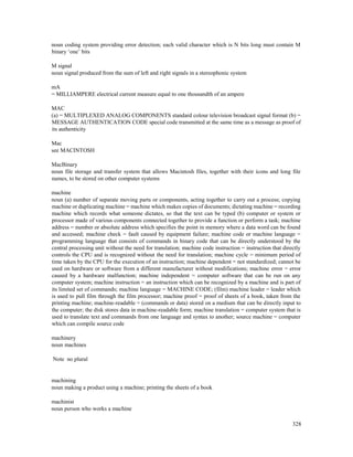 328
noun coding system providing error detection; each valid character which is N bits long must contain M
binary ‘one’ bits
M signal
noun signal produced from the sum of left and right signals in a stereophonic system
mA
= MILLIAMPERE electrical current measure equal to one thousandth of an ampere
MAC
(a) = MULTIPLEXED ANALOG COMPONENTS standard colour television broadcast signal format (b) =
MESSAGE AUTHENTICATION CODE special code transmitted at the same time as a message as proof of
its authenticity
Mac
see MACINTOSH
MacBinary
noun file storage and transfer system that allows Macintosh files, together with their icons and long file
names, to be stored on other computer systems
machine
noun (a) number of separate moving parts or components, acting together to carry out a process; copying
machine or duplicating machine = machine which makes copies of documents; dictating machine = recording
machine which records what someone dictates, so that the text can be typed (b) computer or system or
processor made of various components connected together to provide a function or perform a task; machine
address = number or absolute address which specifies the point in memory where a data word can be found
and accessed; machine check = fault caused by equipment failure; machine code or machine language =
programming language that consists of commands in binary code that can be directly understood by the
central processing unit without the need for translation; machine code instruction = instruction that directly
controls the CPU and is recognized without the need for translation; machine cycle = minimum period of
time taken by the CPU for the execution of an instruction; machine dependent = not standardized; cannot be
used on hardware or software from a different manufacturer without modifications; machine error = error
caused by a hardware malfunction; machine independent = computer software that can be run on any
computer system; machine instruction = an instruction which can be recognized by a machine and is part of
its limited set of commands; machine language = MACHINE CODE; (film) machine leader = leader which
is used to pull film through the film processor; machine proof = proof of sheets of a book, taken from the
printing machine; machine-readable = (commands or data) stored on a medium that can be directly input to
the computer; the disk stores data in machine-readable form; machine translation = computer system that is
used to translate text and commands from one language and syntax to another; source machine = computer
which can compile source code
machinery
noun machines
Note no plural
machining
noun making a product using a machine; printing the sheets of a book
machinist
noun person who works a machine
 