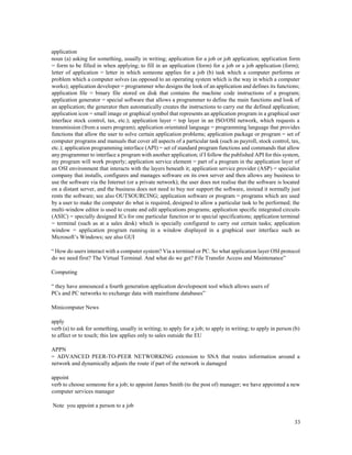 33
application
noun (a) asking for something, usually in writing; application for a job or job application; application form
= form to be filled in when applying; to fill in an application (form) for a job or a job application (form);
letter of application = letter in which someone applies for a job (b) task which a computer performs or
problem which a computer solves (as opposed to an operating system which is the way in which a computer
works); application developer = programmer who designs the look of an application and defines its functions;
application file = binary file stored on disk that contains the machine code instructions of a program;
application generator = special software that allows a programmer to define the main functions and look of
an application; the generator then automatically creates the instructions to carry out the defined application;
application icon = small image or graphical symbol that represents an application program in a graphical user
interface stock control, tax, etc.); application layer = top layer in an ISO/OSI network, which requests a
transmission (from a users program); application orientated language = programming language that provides
functions that allow the user to solve certain application problems; application package or program = set of
computer programs and manuals that cover all aspects of a particular task (such as payroll, stock control, tax,
etc.); application programming interface (API) = set of standard program functions and commands that allow
any programmer to interface a program with another application; if I follow the published API for this system,
my program will work properly; application service element = part of a program in the application layer of
an OSI environment that interacts with the layers beneath it; application service provider (ASP) = specialist
company that installs, configures and manages software on its own server and then allows any business to
use the software via the Internet (or a private network); the user does not realise that the software is located
on a distant server, and the business does not need to buy nor support the software, instead it normally just
rents the software; see also OUTSOURCING; application software or program = programs which are used
by a user to make the computer do what is required, designed to allow a particular task to be performed; the
multi-window editor is used to create and edit applications programs; application specific integrated circuits
(ASIC) = specially designed ICs for one particular function or to special specifications; application terminal
= terminal (such as at a sales desk) which is specially configured to carry out certain tasks; application
window = application program running in a window displayed in a graphical user interface such as
Microsoft’s Windows; see also GUI
“ How do users interact with a computer system? Via a terminal or PC. So what application layer OSI protocol
do we need first? The Virtual Terminal. And what do we get? File Transfer Access and Maintenance”
Computing
“ they have announced a fourth generation application development tool which allows users of
PCs and PC networks to exchange data with mainframe databases”
Minicomputer News
apply
verb (a) to ask for something, usually in writing; to apply for a job; to apply in writing; to apply in person (b)
to affect or to touch; this law applies only to sales outside the EU
APPN
= ADVANCED PEER-TO-PEER NETWORKING extension to SNA that routes information around a
network and dynamically adjusts the route if part of the network is damaged
appoint
verb to choose someone for a job; to appoint James Smith (to the post of) manager; we have appointed a new
computer services manager
Note you appoint a person to a job
 