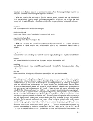331
circuitry to allow electrical signals to be recorded onto or played back from a magnetic tape; magnetic tape
transport = (computer) controlled magnetic tape drive mechanism
COMMENT Magnetic tape is available on spools of between 200 and 800 metres. The tape is magnetized
by the read/write head. Tape is a storage medium which only allows serial access, that is, all the tape has to
be read until the required location is found (as opposed to disk storage, which can be accessed randomly)
magnetize
verb to convert a material or object into a magnet
magneto-optical disc
noun optical disc that is used in a magneto-optical recording device
magneto-optical recording
noun storage media that uses an optical disc
COMMENT The optical disk has a thin layer of magnetic film which is heated by a laser, the particles are
then polarised by a weak magnetic field. Magneto-optical media is high capacity (over 600Mb) and is re-
writable
magnification
noun amount by which something has been made to appear larger; the lens gives a magnification of 10 times
magnify
verb to make something appear larger; the photograph has been magnified 200 times
magnitude
noun level or strength of a signal or variable; signal magnitude = strength of an electrical current and voltage
or power signal
mag-opt
noun (film) motion picture print which contains both magnetic and optical sound tracks
mail
1 noun (a) system of sending letters and parcels from one place to another; to put a letter in the mail; the
cheque was lost in the mail; the letter was put in the mail yesterday; mail to some of the islands in the Pacific
can take six weeks; by mail = using the postal services, not sending something by hand or by messenger (b)
letters sent or received; has the mail arrived yet? to open the mail; your cheque arrived in yesterday’s mail;
my secretary opens my mail as soon as it arrives; the receipt was in this morning’s mail; incoming mail =
mail which arrives; mail exchange record (MX record) = (in an electronic mail system) information stored
in the DNS that tells an email system how to deliver a mail message to a particular domain; outgoing mail =
mail which is sent out (c) direct mail = selling a product by sending publicity material to possible buyers
through the post; direct-mail advertising = advertising by sending leaflets to people by post; mail shot leaflets
sent by mail to possible customers; he company runs a successful direct-mail operation; these calculators are
sold only by direct mail (d) electronic messages sent to and from users of a network; mail-enabled =
application that has access to an electronic mail system without leaving the application; this word-processor
is mail-enabled – you can send messages to other users from within it; mail server = computer that stores
incoming mail and sends it to the correct user and stores outgoing mail and transfers it to the correct
destination server on the Internet; mail transfer agent (MTA) = software program that manages the way
electronic mail messages are transferred over a network; see also EMAIL, MAIL USER AGENT, MAPI,
POP3, SMTP; mail user agent (MUA) = software used to create and read electronic mail messages; this
 