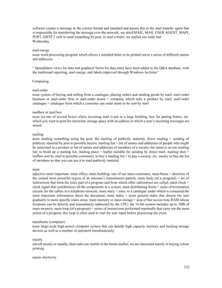 332
software creates a message in the correct format and standard and passes this to the mail transfer agent that
is responsible for transferring the message over the network; see alsoEMAIL, MAIL USER AGENT, MAPI,
POP3, SMTP 2 verb to send something by post; to mail a letter; we mailed our order last
Wednesday
mail-merge
noun word-processing program which allows a standard letter to be printed out to a series of different names
and addresses
“ Spreadsheet views for data and graphical forms for data entry have been added to the Q&A database, with
the traditional reporting, mail-merge, and labels improved through Windows facilities”
Computing
mail-order
noun system of buying and selling from a catalogue, placing orders and sending goods by mail; mail-order
business or mail-order firm or mail-order house = company which sells a product by mail; mail-order
catalogue = catalogue from which a customer can order items to be sent by mail
mailbox or mail box
noun (a) one of several boxes where incoming mail is put in a large building; box for putting letters, etc.
which you want to post (b) electronic storage space with an address in which a user’s incoming messages are
stored
mailing
noun sending something using the post; the mailing of publicity material; direct mailing = sending of
publicity material by post to possible buyers; mailing list = list of names and addresses of people who might
be interested in a product or list of names and addresses of members of a society; his name is on our mailing
list; to build up a mailing list; mailing piece = leaflet suitable for sending by direct mail; mailing shot =
leaflets sent by mail to possible customers; to buy a mailing list = to pay a society, etc. money to buy the list
of members so that you can use it to mail publicity material
main
adjective most important; main office; main building; one of our main customers; main beam = direction of
the central most powerful region of an antenna’s transmission pattern; main body (of a program) = set of
instructions that form the main part of a program and from which other subroutines are called; main clock =
clock signal that synchronizes all the components in a system; main distributing frame = racks of termination
circuits for the cables in a telephone network; main entry = entry in a catalogue under which is contained the
most important information about the document; main index = more general index that directs the user
gradually to more specific index areas; main memory or main storage = area of fast access time RAM whose
locations can be directly and immediately addressed by the CPU; the 16-bit system includes up to 3Mb of
main memory; main loop (of a program) = series of instructions performed repeatedly that carry out the main
action of a program; this loop is often used to wait for user input before processing the event
mainframe (computer)
noun large-scale high power computer system that can handle high capacity memory and backing storage
devices as well as a number of operators simultaneously
mainly
adverb mostly or usually; their sales are mainly in the home market; we are interested mainly in buying colour
printing
mains electricity
 