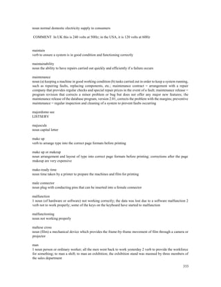 333
noun normal domestic electricity supply to consumers
COMMENT In UK this is 240 volts at 50Hz; in the USA, it is 120 volts at 60Hz
maintain
verb to ensure a system is in good condition and functioning correctly
maintainability
noun the ability to have repairs carried out quickly and efficiently if a failure occurs
maintenance
noun (a) keeping a machine in good working condition (b) tasks carried out in order to keep a system running,
such as repairing faults, replacing components, etc.; maintenance contract = arrangement with a repair
company that provides regular checks and special repair prices in the event of a fault; maintenance release =
program revision that corrects a minor problem or bug but does not offer any major new features; the
maintenance release of the database program, version 2.01, corrects the problem with the margins; preventive
maintenance = regular inspection and cleaning of a system to prevent faults occurring
majordomo see
LISTSERV
majuscule
noun capital letter
make up
verb to arrange type into the correct page formats before printing
make up or makeup
noun arrangement and layout of type into correct page formats before printing; corrections after the page
makeup are very expensive
make-ready time
noun time taken by a printer to prepare the machines and film for printing
male connector
noun plug with conducting pins that can be inserted into a female connector
malfunction
1 noun (of hardware or software) not working correctly; the data was lost due to a software malfunction 2
verb not to work properly; some of the keys on the keyboard have started to malfunction
malfunctioning
noun not working properly
maltese cross
noun (film) a mechanical device which provides the frame-by-frame movement of film through a camera or
projector
man
1 noun person or ordinary worker; all the men went back to work yesterday 2 verb to provide the workforce
for something; to man a shift; to man an exhibition; the exhibition stand was manned by three members of
the sales department
 