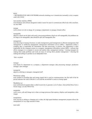 334
MAN
= METROPOLITAN AREA NETWORK network extending over a limited area (normally a city); compare
with LAN, WAN
man machine interface (MMI)
noun hardware and software designed to make it easier for users to communicate effectively with a machine;
see also HMI
manage
verb to direct or to be in charge of; to manage a department; to manage a branch office
manageable
adjective which can be dealt with easily; processing problems which are still manageable; the problems are
too large to be manageable; data should be split into manageable files
management
noun directing or running a business; to study management; good management or efficient management; bad
management or inefficient management; management information service (MIS) = department within a
company that is responsible for information and data processing; in practice, this department is often
responsible for the computer system in a company; management information system (MIS) = software that
allows managers in a company to access and analyse data; management training = training managers by
making them study problems and work out ways of solving them; product management = directing the
making and selling of a product as an independent item
Note no plural
manager
noun head of a department in a company; a department manager; data processing manager; production
manager; sales manager
managerial
adjective referring to managers; managerial staff
Manchester coding
noun method of encoding data and timing signals that is used in communications; the first half of the bit
period indicates the value of the bit (1 or 0) and the second half is used as a timing signal
Mandlebrot set
noun mathematical equation that is called recursively to generate a set of values; when plotted these form a
fractal image; see also FRACTAL
manipulate
verb to move, edit and change text or data; an image processor that captures, displays and manipulates video
images
manipulation
noun moving or editing or changing text or data; the high-speed database management program allows the
manipulation of very large amounts of data
man-made
 
