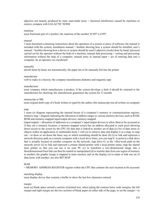 335
adjective not natural, produced by man; man-made noise = electrical interference caused by machines or
motors; compare with GALACTIC NOISE
mantissa
noun fractional part of a number; the mantissa of the number 45.897 is 0.897
manual
1 noun document containing instructions about the operation of a system or piece of software; the manual is
included with the system; installation manual = booklet showing how a system should be installed; user’s
manual = booklet showing how a device or system should be used 2 adjective (work) done by hand; (process)
carried out by the operator without the help of a machine; manual data processing = sorting and processing
information without the help of a computer; manual entry or manual input = act of entering data into a
computer, by an operator via a keyboard
manually
adverb done by hand, not automatically; the paper has to be manually fed into the printer
manufacture
verb to make in a factory; the company manufactures diskettes and magnetic tape
manufacturer
noun company which manufactures a product; if the system develops a fault it should be returned to the
manufacturer for checking; the manufacturer guarantees the system for 12 months
manuscript or MS
noun original draft copy of a book written or typed by the author; this manuscript was all written on computer
map
1 noun (a) diagram representing the internal layout of a computer’s memory or communications regions;
memory map = diagram indicating the allocation of address ranges to various memory devices, such as RAM,
ROM and memory-mapped input/output devices; memory-mapped
(input/output) = allocation of addresses to a computer’s input/output devices to allow them to be accessed as
if they are a memory location; a memory-mapped screen has an address allocated to each pixel allowing
direct access to the screen by the CPU (b) data that is linked to another set of data (c) list of data items or
objects within an application or multimedia book 2 verb (a) to retrieve data and display it as a map; to map
out = to draw or set down the basic way in which something should be done (b) (i) to link and represent a
network directory path on a remote computer with a local drive letter; you can map E: to point to a disk drive
that is actually located on another computer on the network; map drive G: to the fileswork path on the
network server (ii) to link and represent a remote shared printer with a local printer name; map the shared
laser printer so that you can use it on your PC (c) to transform a two-dimensional image into a
threedimensional form that can then be rotated or manipulated (d) to transfer data from one region of memory
to another; the graphic image is mapped in main memory and on the display (e) to relate or link one set of
data items with another; see also BIT MAP
MAR
= MEMORY ADDRESS REGISTER register within the CPU that contains the next location to be accessed
marching display
noun display device that contains a buffer to show the last few characters entered
margin
noun (a) blank space around a section of printed text; when typing the contract leave wide margins; the left
margin and right margin are the two sections of blank paper on either side of the page; to set the margin = to
 