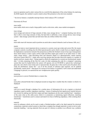 337
noun (a) operation used to select various bits in a word (b) the adjustment of the colour balance by matrixing
the RGB signals; this method is used to match colour film primaries to the television standard
“ the device features a maskable interrupt feature which reduces CPU overheads”
Electronics & Power
mass media
noun media which aim to reach a large public (such as television, radio, mass-market newspapers)
mass storage
noun storage and retrieval of large amounts of data; mass storage device = computer backing store device
that is able to store large amounts of data; the hard disk is definitely a mass storage device; mass storage
system = data storage system that can hold more than one million million bits of data
mast
noun radio mast tall structure used to position an aerial above natural obstacles (such as houses, hills, etc.)
master
1 noun (a) main or most important device or person in a system; most up-to-date and correct file; the master
computer controls everything else (b) (film) special positive print which is made from an original negative
for duplication or protection instead of for projection (c) (film) the finished version of any type of programme
from which release or show copies will be made (d) (film) output gain control on an audio mixer or video
chain; image master = data describing fonts and character shapes in a phototypesetter; master antenna
television system (MATV) = single main receiving antenna that provides television signals to a number of
nearby receivers; master clock = timing signal to which all components in a system are synchronized; master
disk = (i) disk containing all the files for a task; (ii) disk containing the code for a computer’s operating
system that must be loaded before the system will operate; (iii) (in CD-ROM or optical disc technology)
glass disc onto which a laser etches pits to represent data; the glass disc is then used to press the plastic discs
ready for distribution; master file = set of all the records of reference data required, can be updated
periodically; master proof = final proof of a section of text before it is printed 2 verb to learn and understand
a language or process; we mastered the new wordprocessor quite quickly
mastering
noun process to convert finished data to a master disc
mat
noun plain coloured border that is displayed around an image that is smaller than the window in which it is
displayed
match
verb (a) to search through a database for a similar piece of information (b) to set a register or electrical
impedance equal to another; impedance matching = means of making the best signal power transfer between
two circuits by making sure that their output and input impedances are the same; matched load = impedance
of the same value as the cable across which it is connected, so minimizing signal reflections; matching
transformer = transformer used to connect and match two lines of differing impedance, while isolating them
electrically
material
noun (a) substance which can be used to make a finished product; gold is the ideal material for electrical
connections; materials control system to check that a company has enough materials in stock to do its work;
materials handling = moving materials from one part of a factory to another in an efficient way; synthetic
 