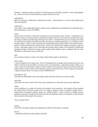 338
materials = substances made as products of a chemical process (b) display material = posters, photographs,
etc., which can be used to attract attention to goods which are for sale
mathematical
adjective referring to mathematics; mathematical model = representation of a system using mathematical
ideas and formulae
mathematics
noun study of the relationship between numbers, their manipulation and organization to (logically) prove
facts and theories; see also ALGEBRA
matrix
noun (a) array of numbers or data items arranged in rows and columns; matrix rotation = swapping the rows
with the columns in an array (equal to rotating by 90 degrees) (b) array of connections between logic gates
providing a number of possible logical functions; key matrix = keyboard whose keys are arranged as an array
of connections (c) pattern of the dots that make up a character in phototypesetting or on a computer screen;
character matrix = pattern of dots that makes up a displayed character; matrix printer or dot-matrix printer =
printer in which the characters are made up by a series of dots printed close together, producing a page line
by line; a dot-matrix printer can be used either for printing using a ribbon or for thermal or electrostatic
printing (d) (film) a filmstrip of images which contains dyed emulsion and is combined with two other
filmstrips on a film base to create colour film
matt
way in which an object or surface of an object reflects light equally in all directions
matt or matte
1 noun (a) addition of an image onto a film of a background (b) an opaque mask limiting the picture area
which is exposed in special effects; the mask can be a cut-out aperture, a high density image on film, or, in
video, it may be electronically created in order to blank off the particular signal (c) device put before the
camera which is used to soften or block light from sections of the action area, or from exposure in the printer
2 adjective (print) which is not shiny; see also CHROMA KEY
matte bleed or ride
noun (film) an abnormality in the matte image which causes the matte lines to become visible
matte shot
noun (film) any shot in which some of the action is blocked out so that other action can be added later
matter
noun (a) problem; it is a matter of concern to the members of the committee = the members of the committee
are worried about it (b) main section of text on a page as opposed to titles or headlines; printed matter =
printed books, newspapers, publicity sheets, etc.; publicity matter = sheets or posters or leaflets used for
publicity (c) question or problem to be discussed; the most important matter on the agenda; we shall consider
first the matter of last month’s fall in prices
Note no plural for (b)
matting
noun (film) inserting an image into a background, whether electronically or optically
MATV
= MASTER ANTENNA TELEVISION SYSTEM
 