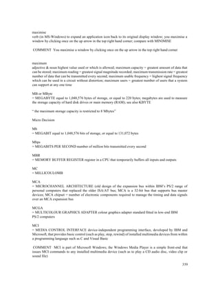 339
maximise
verb (in MS-Windows) to expand an application icon back to its original display window; you maximise a
window by clicking once on the up arrow in the top right hand corner; compare with MINIMISE
COMMENT You maximise a window by clicking once on the up arrow in the top right hand corner
maximum
adjective & noun highest value used or which is allowed; maximum capacity = greatest amount of data that
can be stored; maximum reading = greatest signal magnitude recorded; maximum transmission rate = greatest
number of data that can be transmitted every second; maximum usable frequency = highest signal frequency
which can be used in a circuit without distortion; maximum users = greatest number of users that a system
can support at any one time
MB or MByte
= MEGABYTE equal to 1,048,576 bytes of storage, or equal to 220 bytes; megabytes are used to measure
the storage capacity of hard disk drives or main memory (RAM); see also KBYTE
“ the maximum storage capacity is restricted to 8 Mbytes”
Micro Decision
Mb
= MEGABIT equal to 1,048,576 bits of storage, or equal to 131,072 bytes
Mbps
= MEGABITS PER SECOND number of million bits transmitted every second
MBR
= MEMORY BUFFER REGISTER register in a CPU that temporarily buffers all inputs and outputs
MC
= MILLICOULOMB
MCA
= MICROCHANNEL ARCHITECTURE (old design of the expansion bus within IBM’s PS/2 range of
personal computers that replaced the older ISA/AT bus; MCA is a 32-bit bus that supports bus master
devices; MCA chipset = number of electronic components required to manage the timing and data signals
over an MCA expansion bus
MCGA
= MULTICOLOUR GRAPHICS ADAPTER colour graphics adapter standard fitted in low-end IBM
PS/2 computers
MCI
= MEDIA CONTROL INTERFACE device-independent programming interface, developed by IBM and
Microsoft, that provides basic control (such as play, stop, rewind) of installed multimedia devices from within
a programming language such as C and Visual Basic
COMMENT MCI is part of Microsoft Windows; the Windows Media Player is a simple front-end that
issues MCI commands to any installed multimedia device (such as to play a CD audio disc, video clip or
sound file)
 
