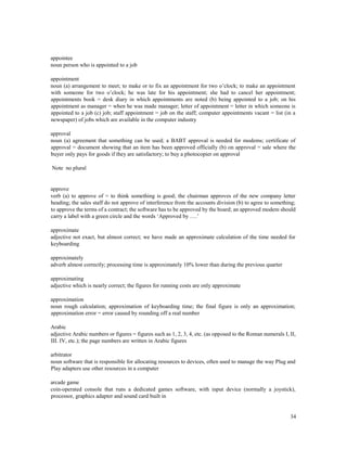 34
appointee
noun person who is appointed to a job
appointment
noun (a) arrangement to meet; to make or to fix an appointment for two o’clock; to make an appointment
with someone for two o’clock; he was late for his appointment; she had to cancel her appointment;
appointments book = desk diary in which appointments are noted (b) being appointed to a job; on his
appointment as manager = when he was made manager; letter of appointment = letter in which someone is
appointed to a job (c) job; staff appointment = job on the staff; computer appointments vacant = list (in a
newspaper) of jobs which are available in the computer industry
approval
noun (a) agreement that something can be used; a BABT approval is needed for modems; certificate of
approval = document showing that an item has been approved officially (b) on approval = sale where the
buyer only pays for goods if they are satisfactory; to buy a photocopier on approval
Note no plural
approve
verb (a) to approve of = to think something is good; the chairman approves of the new company letter
heading; the sales staff do not approve of interference from the accounts division (b) to agree to something;
to approve the terms of a contract; the software has to be approved by the board; an approved modem should
carry a label with a green circle and the words ‘Approved by ….’
approximate
adjective not exact, but almost correct; we have made an approximate calculation of the time needed for
keyboarding
approximately
adverb almost correctly; processing time is approximately 10% lower than during the previous quarter
approximating
adjective which is nearly correct; the figures for running costs are only approximate
approximation
noun rough calculation; approximation of keyboarding time; the final figure is only an approximation;
approximation error = error caused by rounding off a real number
Arabic
adjective Arabic numbers or figures = figures such as 1, 2, 3, 4, etc. (as opposed to the Roman numerals I, II,
III. IV, etc.); the page numbers are written in Arabic figures
arbitrator
noun software that is responsible for allocating resources to devices, often used to manage the way Plug and
Play adapters use other resources in a computer
arcade game
coin-operated console that runs a dedicated games software, with input device (normally a joystick),
processor, graphics adapter and sound card built in
 