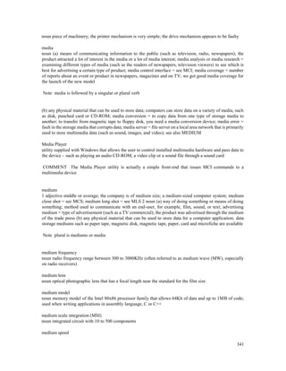341
noun piece of machinery; the printer mechanism is very simple; the drive mechanism appears to be faulty
media
noun (a) means of communicating information to the public (such as television, radio, newspapers); the
product attracted a lot of interest in the media or a lot of media interest; media analysis or media research =
examining different types of media (such as the readers of newspapers, television viewers) to see which is
best for advertising a certain type of product; media control interface = see MCI; media coverage = number
of reports about an event or product in newspapers, magazines and on TV; we got good media coverage for
the launch of the new model
Note media is followed by a singular or plural verb
(b) any physical material that can be used to store data; computers can store data on a variety of media, such
as disk, punched card or CD-ROM; media conversion = to copy data from one type of storage media to
another; to transfer from magnetic tape to floppy disk, you need a media conversion device; media error =
fault in the storage media that corrupts data; media server = file server on a local area network that is primarily
used to store multimedia data (such as sound, images, and video); see also MEDIUM
Media Player
utility supplied with Windows that allows the user to control installed multimedia hardware and pass data to
the device – such as playing an audio CD-ROM, a video clip or a sound file through a sound card
COMMENT The Media Player utility is actually a simple front-end that issues MCI commands to a
multimedia device
medium
1 adjective middle or average; the company is of medium size; a medium-sized computer system; medium
close shot = see MCS; medium long shot = see MLS 2 noun (a) way of doing something or means of doing
something; method used to communicate with an end-user, for example, film, sound, or text; advertising
medium = type of advertisement (such as a TV commercial); the product was advertised through the medium
of the trade press (b) any physical material that can be used to store data for a computer application; data
storage mediums such as paper tape, magnetic disk, magnetic tape, paper, card and microfiche are available
Note plural is mediums or media
medium frequency
noun radio frequency range between 300 to 3000KHz (often referred to as medium wave (MW), especially
on radio receivers)
medium lens
noun optical photographic lens that has a focal length near the standard for the film size
medium model
noun memory model of the Intel 80x86 processor family that allows 64Kb of data and up to 1MB of code;
used when writing applications in assembly language, C or C++
medium scale integration (MSI)
noun integrated circuit with 10 to 500 components
medium speed
 