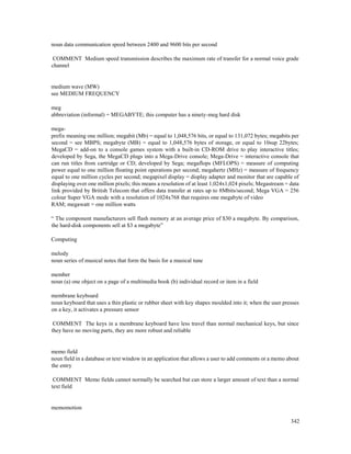 342
noun data communication speed between 2400 and 9600 bits per second
COMMENT Medium speed transmission describes the maximum rate of transfer for a normal voice grade
channel
medium wave (MW)
see MEDIUM FREQUENCY
meg
abbreviation (informal) = MEGABYTE; this computer has a ninety-meg hard disk
mega-
prefix meaning one million; megabit (Mb) = equal to 1,048,576 bits, or equal to 131,072 bytes; megabits per
second = see MBPS; megabyte (MB) = equal to 1,048,576 bytes of storage, or equal to 10sup 22bytes;
MegaCD = add-on to a console games system with a built-in CD-ROM drive to play interactive titles;
developed by Sega, the MegaCD plugs into a Mega-Drive console; Mega-Drive = interactive console that
can run titles from cartridge or CD; developed by Sega; megaflops (MFLOPS) = measure of computing
power equal to one million floating point operations per second; megahertz (MHz) = measure of frequency
equal to one million cycles per second; megapixel display = display adapter and monitor that are capable of
displaying over one million pixels; this means a resolution of at least 1,024x1,024 pixels; Megastream = data
link provided by British Telecom that offers data transfer at rates up to 8Mbits/second; Mega VGA = 256
colour Super VGA mode with a resolution of 1024x768 that requires one megabyte of video
RAM; megawatt = one million watts
“ The component manufacturers sell flash memory at an average price of $30 a megabyte. By comparison,
the hard-disk components sell at $3 a megabyte”
Computing
melody
noun series of musical notes that form the basis for a musical tune
member
noun (a) one object on a page of a multimedia book (b) individual record or item in a field
membrane keyboard
noun keyboard that uses a thin plastic or rubber sheet with key shapes moulded into it; when the user presses
on a key, it activates a pressure sensor
COMMENT The keys in a membrane keyboard have less travel than normal mechanical keys, but since
they have no moving parts, they are more robust and reliable
memo field
noun field in a database or text window in an application that allows a user to add comments or a memo about
the entry
COMMENT Memo fields cannot normally be searched but can store a larger amount of text than a normal
text field
memomotion
 