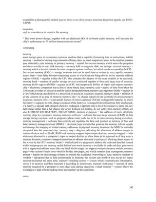 343
noun (film) a photographic method used to show a very slow process at normal projection speeds; see TIME-
LAPSE
memorize
verb to remember or to retain in the memory
“ The lower-power design, together with an additional 8Kb of on-board cache memory, will increase the
chip’s performance to 75 million instructions per second”
Computing
memory
noun storage space in a computer system or medium that is capable of retaining data or instructions; bubble
memory = method of storing large amounts of binary data, as small magnetized areas in the medium (certain
pure materials); core memory or primary memory = central fast-access memory which stores the programs
and data currently in use; disk memory = memory held on magnetic disk, not on tape; external memory =
memory which is located outside the main computer system confines, but which can be accessed by the CPU;
fast access memory (FAM) = storage locations that can be read from or written to very rapidly; memory
access time = time delay between requesting access to a location and being able to do so; memory address
register (MAR) = register within the CPU that contains the address of the next location to be accessed;
memory bank = number of smaller storage devices connected together to form one large area of memory;
memory buffer register (MBR) = register in a CPU that temporarily buffers all inputs and outputs; memory
chip = electronic component that is able to store binary data; memory cycle = period of time from when the
CPU reads or writes to a location and the action being performed; memory data register (MDR) = register in
a CPU which holds data before it is processed or moved to a memory location; memory dump = printout of
all the contents of an area of memory; memory edit = to change selectively the contents of various memory
locations; memory effect = (unwanted) feature of nickel-cadmium (NiCad) rechargeable batteries in which
the battery’s capacity to hold charge is reduced if the battery is recharged before it has been fully discharged;
if a battery is already half-charged when it is recharged, it appears only to have the capacity to carry the new
half-charge rather than a full charge; the newer Lithium Ion battery, do not suffer from memory effect; see
also LITHIUM ION BATTERY, NICAD, NIMH; memory expansion = the addition of more electronic
memory chips to a computer; memory-intensive software = software that uses large amounts of RAM or disk
storage during run-time, such as programs whose entire code has to be in main memory during execution;
memory management = software that controls and regulates the flow and position in memory of files and
data; memory management unit (MMU) = electronic logic circuits that generate the memory refresh signals
and manage the mapping of virtual memory addresses to physical memory locations; the MMU is normally
integrated into the processor chip; memory map = diagram indicating the allocation of address ranges to
various devices such as RAM, ROM and memory-mapped input/output devices; memory-mapped = with
addresses allocated to a computer’s input or output devices to allow them to be accessed as if they were a
memory location; a memory-mapped screen has an address allocated to each pixel, allowing direct access to
the screen by the CPU; memory model = method used in a program to address the code and data that is used
within that program; the memory model defines how much memory is available for code and data; processors
with a segmented address space (like the Intel 80x86 range) can support multiple memory models; memory
page = one section of main store which is divided into pages, and which contains data or programs; memory
protect = feature on most storage systems to prevent the accidental overwriting of data; memory-resident or
resident = (program) that is held permanently in memory; the system can bomb if you set up too many
memory-residentat the same time; memory switching system = system which communicates information,
stores it in memory and then transmits it according to instructions; memory workspace = amount of extra
memory required by a program to store data used during execution; virtual memory = system where the
workspace is held in both backing store and memory at the same time
menu
 
