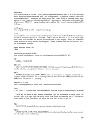 345
metal oxide
noun (film) mixture of oxygen and a metal; complementary metal oxide semiconductor (CMOS) = integrated
circuit design and construction method, using a pair of complementary p- and n-type transistors; metal oxide
semiconductor (MOS) = production and design method for a certain family of integrated circuits using
patterns of metal conductors and oxide deposited onto a semiconductor; metal oxide semiconductor field
effect transistor (MOSFET) = high-powered and high-speed field effect transistor manufactured using MOS
techniques
metalanguage
noun language which describes a programming language
meter
1 noun (a) device which counts or records something; an electricity meter; a meter attached to the photocopier
records the number of copies made; see also MULTIMETER (b) (in Windows) an icon in the bottom right-
hand corner of the status bar that indicates how much power is left in a laptop’s battery and whether the
laptop is running off battery or mains electricity power 2 verb to record and count; the calls from each office
are metered by the call logger
metre kilogram second see
MKS
metropolitan area network (MAN)
noun network extending over a limited area (normally a city); compare with LAN, WAN
MF
= MEDIUM FREQUENCY
MFLOPS
= MEGA FLOATING POINT OPERATIONS PER SECOND measure of computing speed calculated as the
number of floating point operations that can be processed each second
MFM
= MODIFIED FREQUENCY MODULATION method of storing data on magnetic media (such as a
magnetic disk) that encodes the data bit according to the state of the previous bit; MFM is more efficient than
FM, but less efficient than RLL encoding
M-format or M-wrap
noun (film) a tape path which is used in the VHS video cassette recorder
MHz
= MEGAHERTZ a measure of the frequency of a timing signal that is equal to one million cycles per second
COMMENT The higher the MHz number, the faster the clock that is generating the timing signal. This
normally refers to the main clock that sets the timing signal for the processor chip in a PC. The faster the
timing signal, the faster the processor will operate and so the faster the software will run
MIC
= MICROPHONE device which converts sound to an electrical analogue signal
MICR
= MAGNETIC INK CHARACTER RECOGNITION system that identifies characters by sensing magnetic
ink patterns (as used on bank cheques)
 